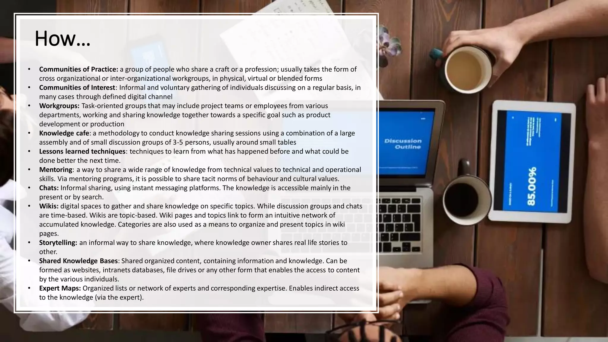 How…
• Communities of Practice: a group of people who share a craft or a profession; usually takes the form of
cross organizational or inter-organizational workgroups, in physical, virtual or blended forms
• Communities of Interest: Informal and voluntary gathering of individuals discussing on a regular basis, in
many cases through defined digital channel
• Workgroups: Task-oriented groups that may include project teams or employees from various
departments, working and sharing knowledge together towards a specific goal such as product
development or production
• Knowledge cafe: a methodology to conduct knowledge sharing sessions using a combination of a large
assembly and of small discussion groups of 3-5 persons, usually around small tables
• Lessons learned techniques: techniques to learn from what has happened before and what could be
done better the next time.
• Mentoring: a way to share a wide range of knowledge from technical values to technical and operational
skills. Via mentoring programs, it is possible to share tacit norms of behaviour and cultural values.
• Chats: Informal sharing, using instant messaging platforms. The knowledge is accessible mainly in the
present or by search.
• Wikis: digital spaces to gather and share knowledge on specific topics. While discussion groups and chats
are time-based. Wikis are topic-based. Wiki pages and topics link to form an intuitive network of
accumulated knowledge. Categories are also used as a means to organize and present topics in wiki
pages.
• Storytelling: an informal way to share knowledge, where knowledge owner shares real life stories to
other.
• Shared Knowledge Bases: Shared organized content, containing information and knowledge. Can be
formed as websites, intranets databases, file drives or any other form that enables the access to content
by the various individuals.
• Expert Maps: Organized lists or network of experts and corresponding expertise. Enables indirect access
to the knowledge (via the expert).
 