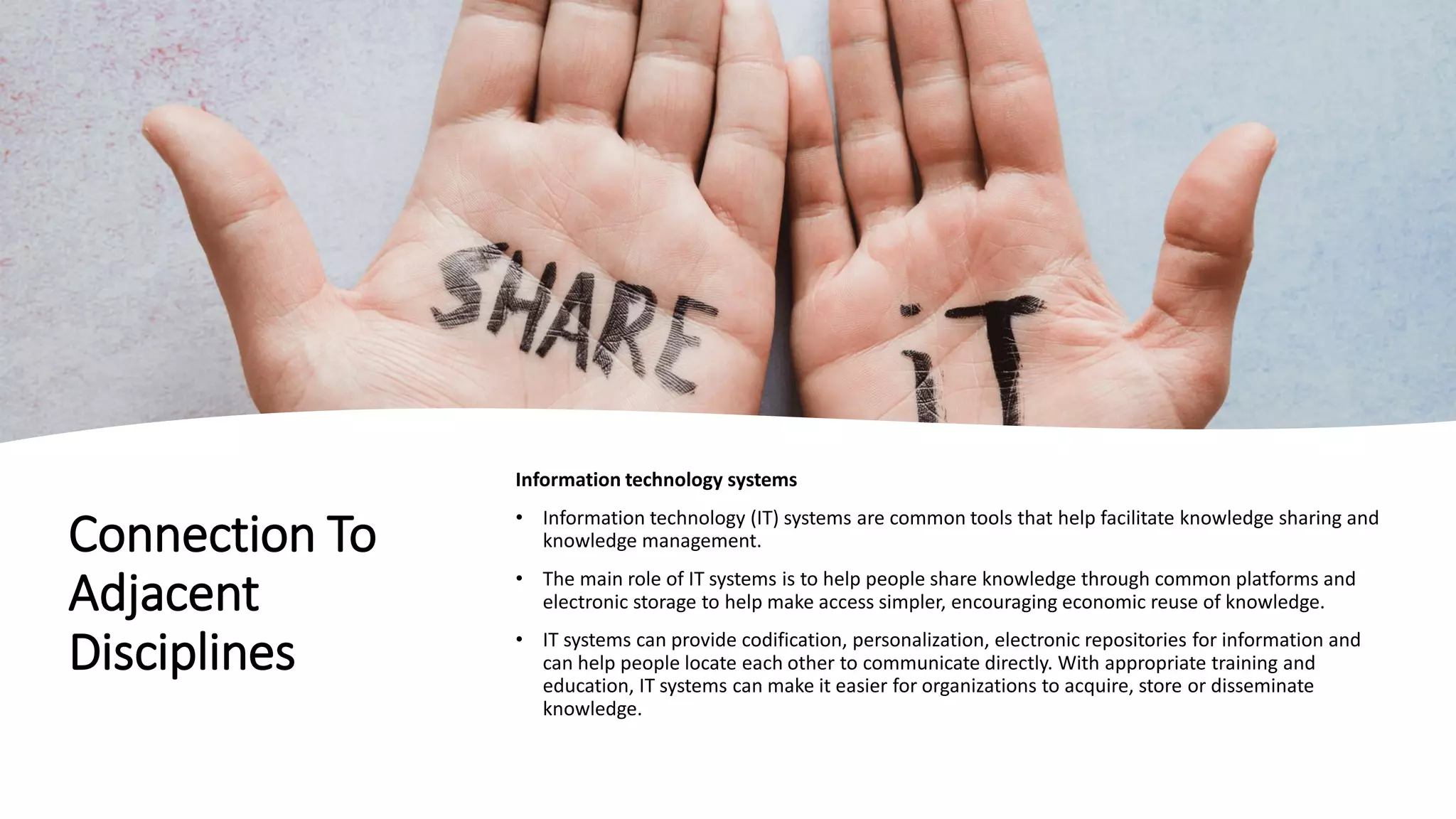 Connection To
Adjacent
Disciplines
Information technology systems
• Information technology (IT) systems are common tools that help facilitate knowledge sharing and
knowledge management.
• The main role of IT systems is to help people share knowledge through common platforms and
electronic storage to help make access simpler, encouraging economic reuse of knowledge.
• IT systems can provide codification, personalization, electronic repositories for information and
can help people locate each other to communicate directly. With appropriate training and
education, IT systems can make it easier for organizations to acquire, store or disseminate
knowledge.
 