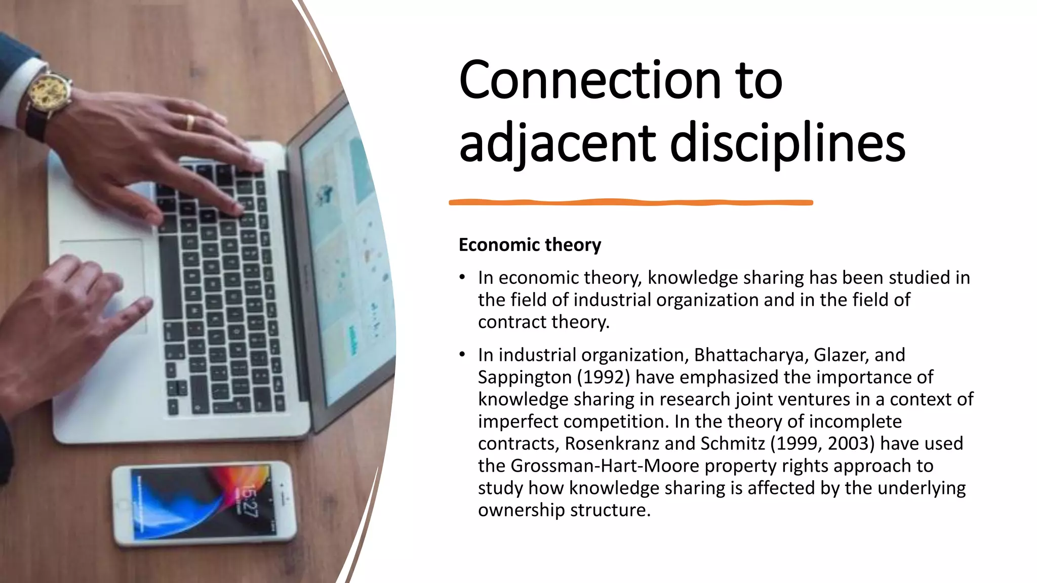 Connection to
adjacent disciplines
Economic theory
• In economic theory, knowledge sharing has been studied in
the field of industrial organization and in the field of
contract theory.
• In industrial organization, Bhattacharya, Glazer, and
Sappington (1992) have emphasized the importance of
knowledge sharing in research joint ventures in a context of
imperfect competition. In the theory of incomplete
contracts, Rosenkranz and Schmitz (1999, 2003) have used
the Grossman-Hart-Moore property rights approach to
study how knowledge sharing is affected by the underlying
ownership structure.
 