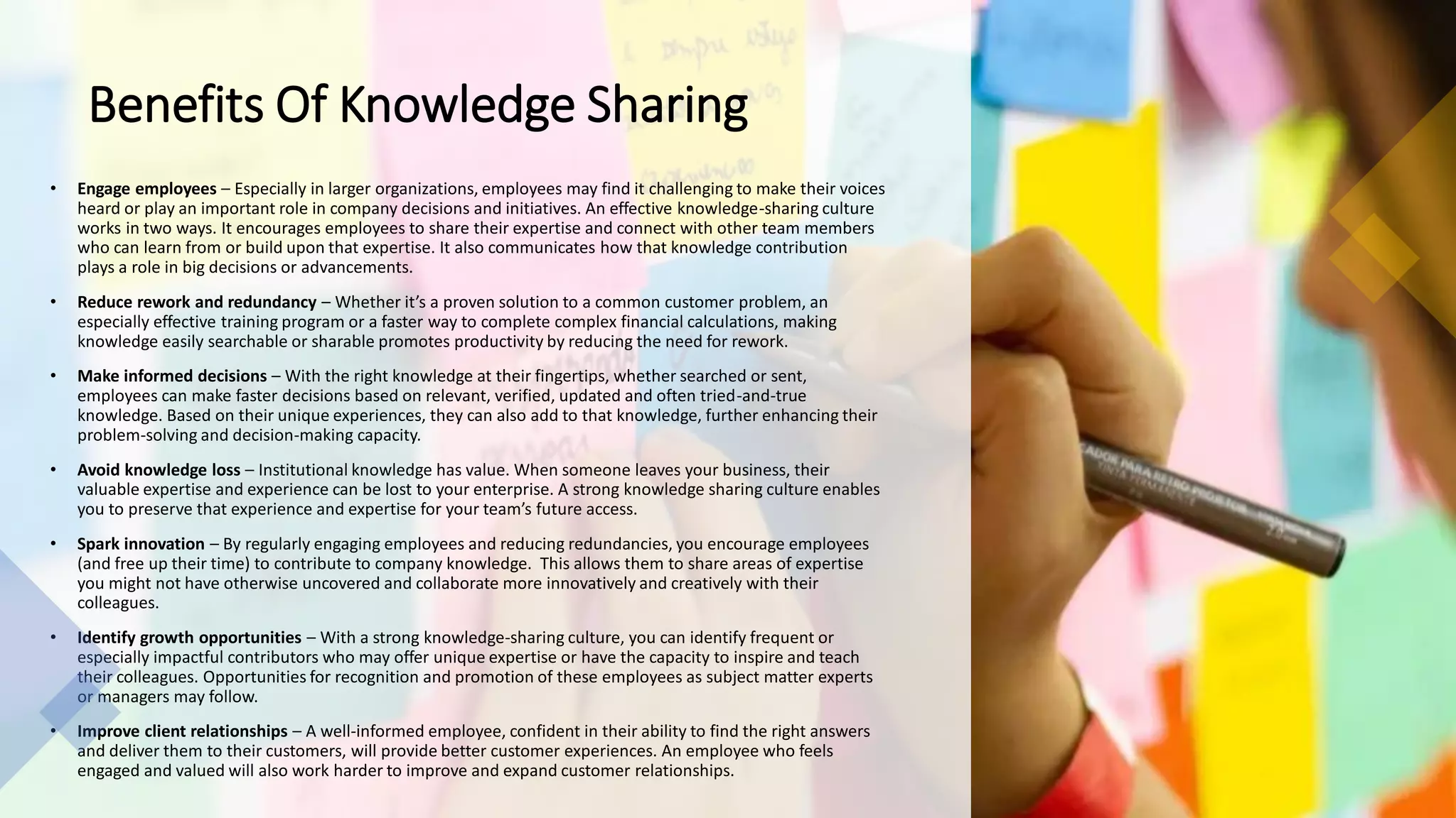 Benefits Of Knowledge Sharing
• Engage employees – Especially in larger organizations, employees may find it challenging to make their voices
heard or play an important role in company decisions and initiatives. An effective knowledge-sharing culture
works in two ways. It encourages employees to share their expertise and connect with other team members
who can learn from or build upon that expertise. It also communicates how that knowledge contribution
plays a role in big decisions or advancements.
• Reduce rework and redundancy – Whether it’s a proven solution to a common customer problem, an
especially effective training program or a faster way to complete complex financial calculations, making
knowledge easily searchable or sharable promotes productivity by reducing the need for rework.
• Make informed decisions – With the right knowledge at their fingertips, whether searched or sent,
employees can make faster decisions based on relevant, verified, updated and often tried-and-true
knowledge. Based on their unique experiences, they can also add to that knowledge, further enhancing their
problem-solving and decision-making capacity.
• Avoid knowledge loss – Institutional knowledge has value. When someone leaves your business, their
valuable expertise and experience can be lost to your enterprise. A strong knowledge sharing culture enables
you to preserve that experience and expertise for your team’s future access.
• Spark innovation – By regularly engaging employees and reducing redundancies, you encourage employees
(and free up their time) to contribute to company knowledge. This allows them to share areas of expertise
you might not have otherwise uncovered and collaborate more innovatively and creatively with their
colleagues.
• Identify growth opportunities – With a strong knowledge-sharing culture, you can identify frequent or
especially impactful contributors who may offer unique expertise or have the capacity to inspire and teach
their colleagues. Opportunities for recognition and promotion of these employees as subject matter experts
or managers may follow.
• Improve client relationships – A well-informed employee, confident in their ability to find the right answers
and deliver them to their customers, will provide better customer experiences. An employee who feels
engaged and valued will also work harder to improve and expand customer relationships.
 