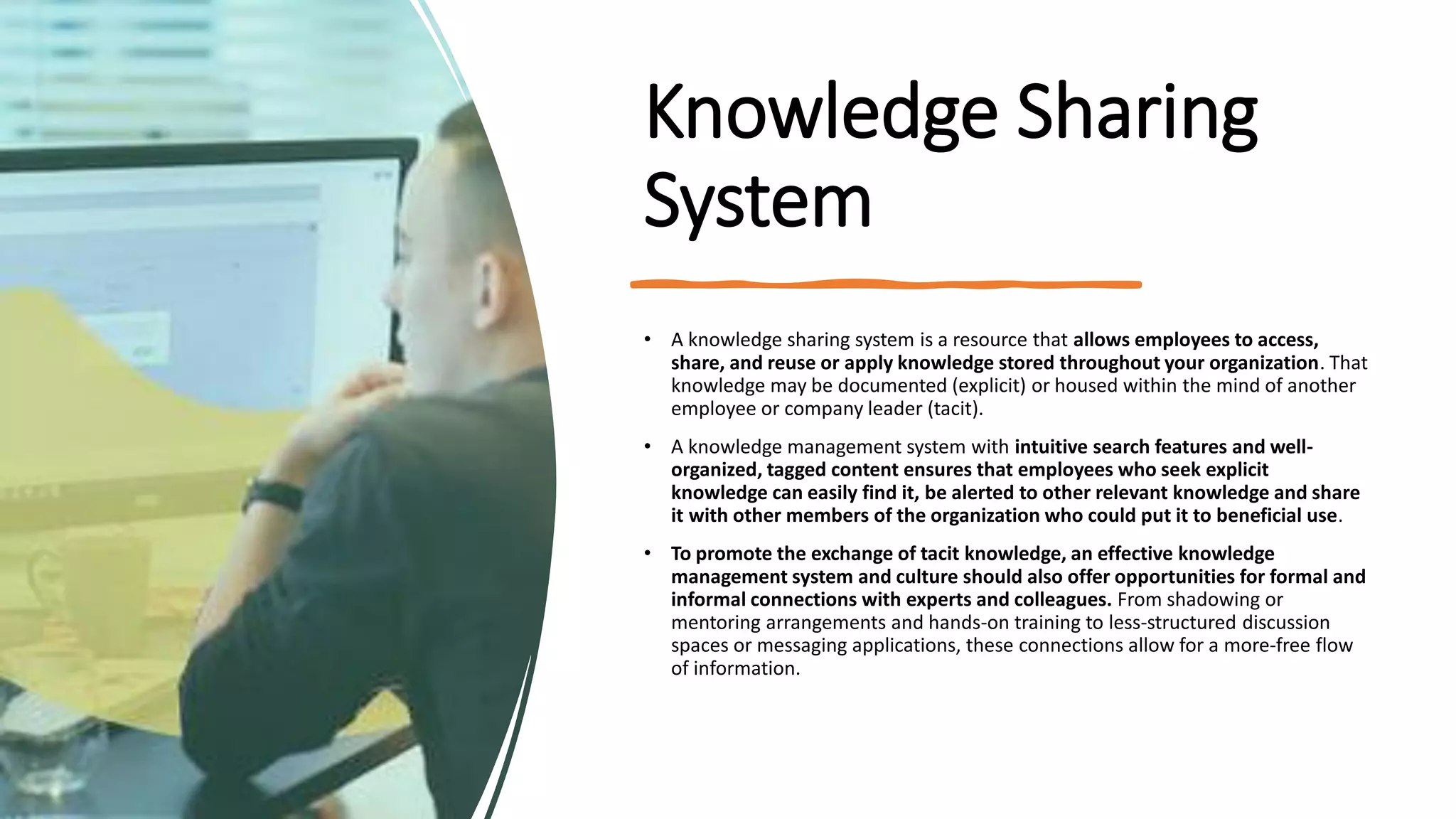 Knowledge Sharing
System
• A knowledge sharing system is a resource that allows employees to access,
share, and reuse or apply knowledge stored throughout your organization. That
knowledge may be documented (explicit) or housed within the mind of another
employee or company leader (tacit).
• A knowledge management system with intuitive search features and well-
organized, tagged content ensures that employees who seek explicit
knowledge can easily find it, be alerted to other relevant knowledge and share
it with other members of the organization who could put it to beneficial use.
• To promote the exchange of tacit knowledge, an effective knowledge
management system and culture should also offer opportunities for formal and
informal connections with experts and colleagues. From shadowing or
mentoring arrangements and hands-on training to less-structured discussion
spaces or messaging applications, these connections allow for a more-free flow
of information.
 