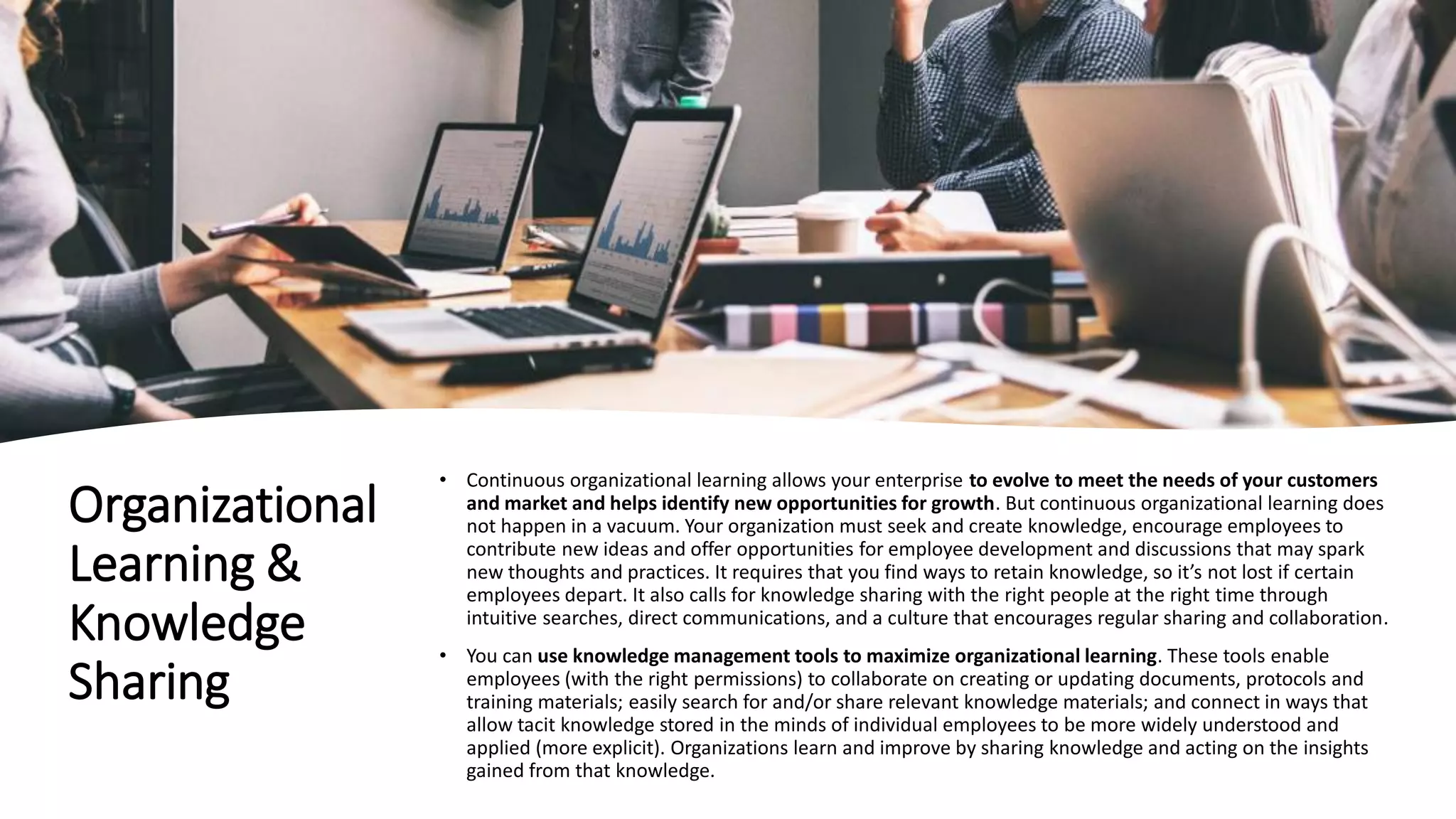 Organizational
Learning &
Knowledge
Sharing
• Continuous organizational learning allows your enterprise to evolve to meet the needs of your customers
and market and helps identify new opportunities for growth. But continuous organizational learning does
not happen in a vacuum. Your organization must seek and create knowledge, encourage employees to
contribute new ideas and offer opportunities for employee development and discussions that may spark
new thoughts and practices. It requires that you find ways to retain knowledge, so it’s not lost if certain
employees depart. It also calls for knowledge sharing with the right people at the right time through
intuitive searches, direct communications, and a culture that encourages regular sharing and collaboration.
• You can use knowledge management tools to maximize organizational learning. These tools enable
employees (with the right permissions) to collaborate on creating or updating documents, protocols and
training materials; easily search for and/or share relevant knowledge materials; and connect in ways that
allow tacit knowledge stored in the minds of individual employees to be more widely understood and
applied (more explicit). Organizations learn and improve by sharing knowledge and acting on the insights
gained from that knowledge.
 