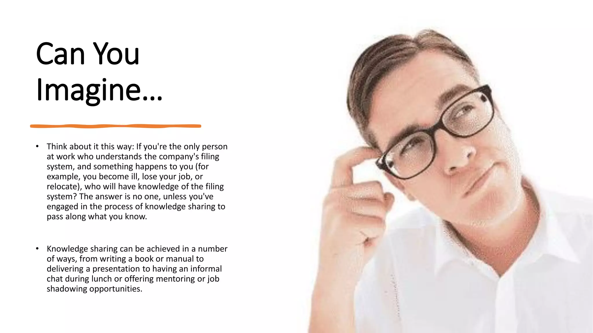 Can You
Imagine…
• Think about it this way: If you're the only person
at work who understands the company's filing
system, and something happens to you (for
example, you become ill, lose your job, or
relocate), who will have knowledge of the filing
system? The answer is no one, unless you've
engaged in the process of knowledge sharing to
pass along what you know.
• Knowledge sharing can be achieved in a number
of ways, from writing a book or manual to
delivering a presentation to having an informal
chat during lunch or offering mentoring or job
shadowing opportunities.
 