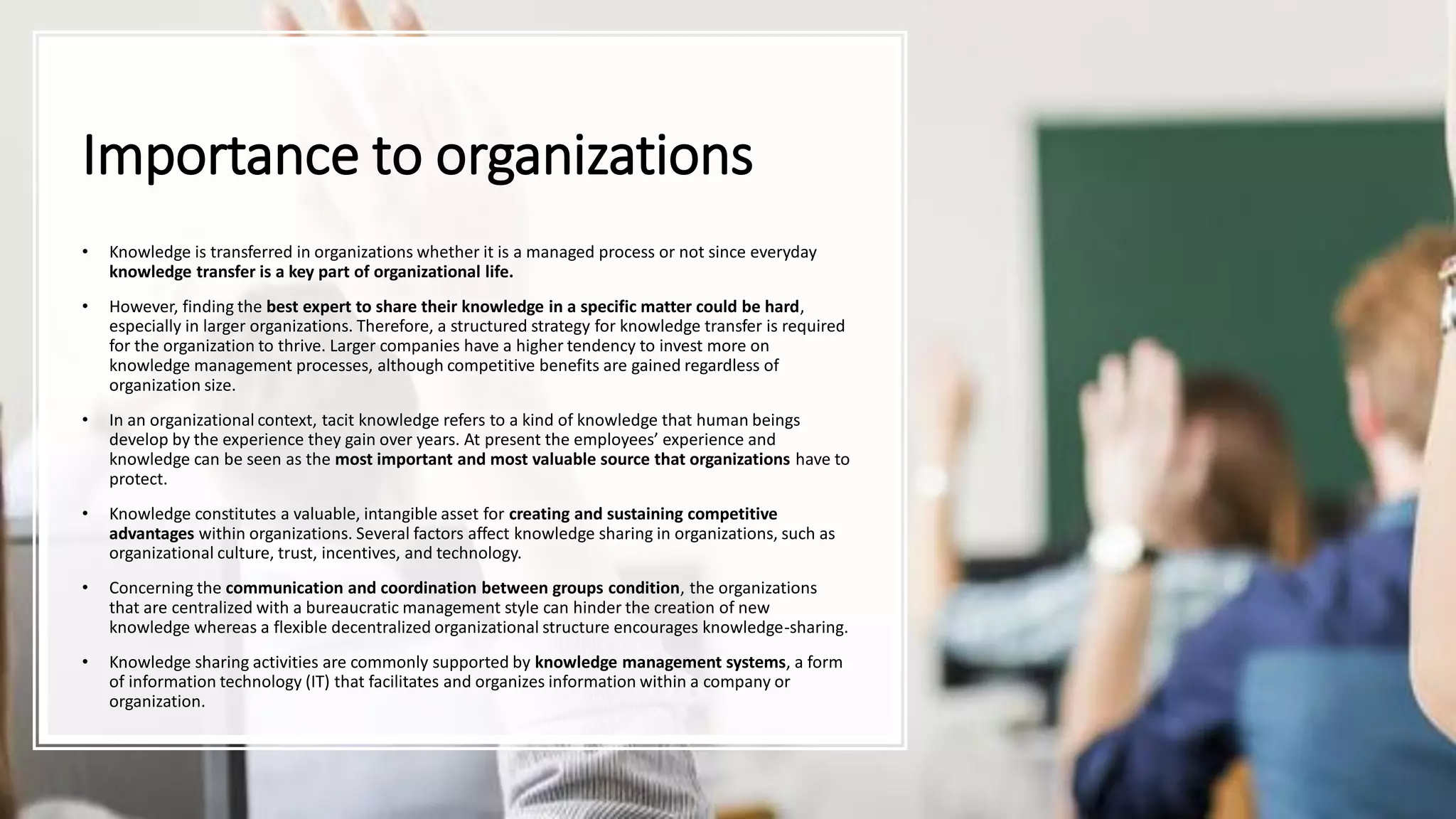 Importance to organizations
• Knowledge is transferred in organizations whether it is a managed process or not since everyday
knowledge transfer is a key part of organizational life.
• However, finding the best expert to share their knowledge in a specific matter could be hard,
especially in larger organizations. Therefore, a structured strategy for knowledge transfer is required
for the organization to thrive. Larger companies have a higher tendency to invest more on
knowledge management processes, although competitive benefits are gained regardless of
organization size.
• In an organizational context, tacit knowledge refers to a kind of knowledge that human beings
develop by the experience they gain over years. At present the employees’ experience and
knowledge can be seen as the most important and most valuable source that organizations have to
protect.
• Knowledge constitutes a valuable, intangible asset for creating and sustaining competitive
advantages within organizations. Several factors affect knowledge sharing in organizations, such as
organizational culture, trust, incentives, and technology.
• Concerning the communication and coordination between groups condition, the organizations
that are centralized with a bureaucratic management style can hinder the creation of new
knowledge whereas a flexible decentralized organizational structure encourages knowledge-sharing.
• Knowledge sharing activities are commonly supported by knowledge management systems, a form
of information technology (IT) that facilitates and organizes information within a company or
organization.
 