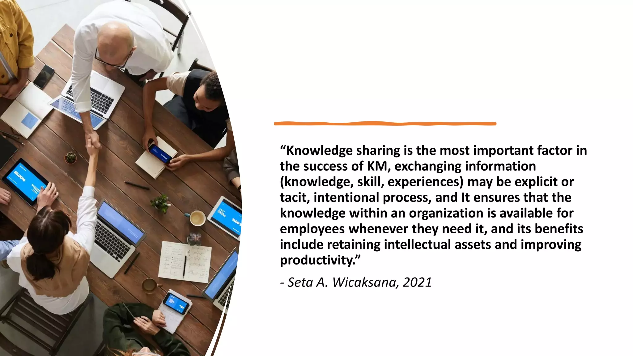 “Knowledge sharing is the most important factor in
the success of KM, exchanging information
(knowledge, skill, experiences) may be explicit or
tacit, intentional process, and It ensures that the
knowledge within an organization is available for
employees whenever they need it, and its benefits
include retaining intellectual assets and improving
productivity.”
- Seta A. Wicaksana, 2021
 