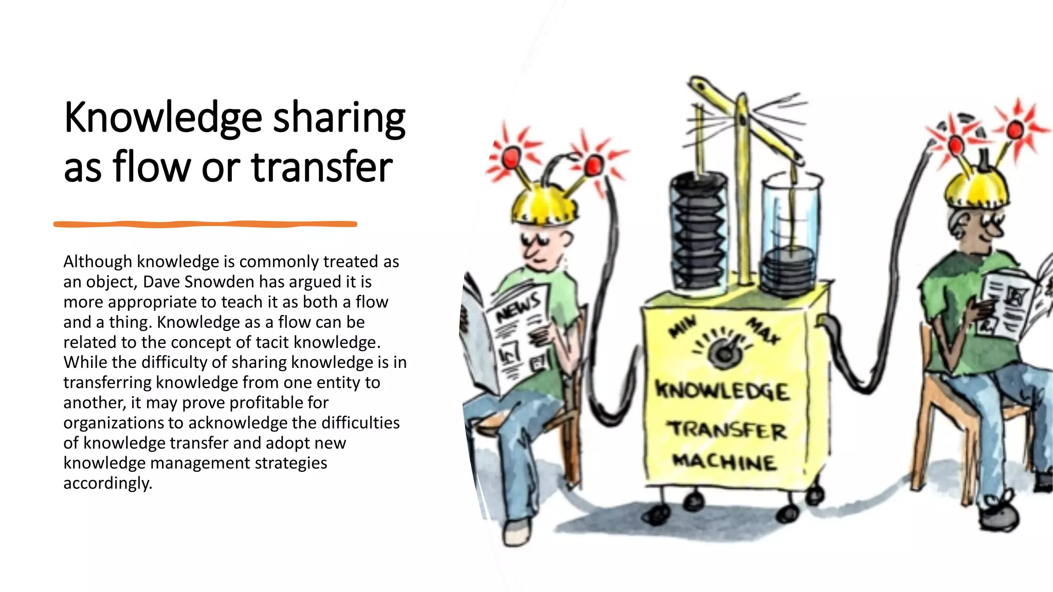 Knowledge sharing
as flow or transfer
Although knowledge is commonly treated as
an object, Dave Snowden has argued it is
more appropriate to teach it as both a flow
and a thing. Knowledge as a flow can be
related to the concept of tacit knowledge.
While the difficulty of sharing knowledge is in
transferring knowledge from one entity to
another, it may prove profitable for
organizations to acknowledge the difficulties
of knowledge transfer and adopt new
knowledge management strategies
accordingly.
 