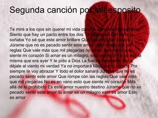 Segunda canción por:lali esposito
Te miré a los ojos sin querer mi vida cambió Llenaste mis mañanas
Siento que hay un pacto entre los dos Te confesaré Sin verte te
soñaba Yo sé que este amor brillare Que todo el dolor sanará
Júrame que no es pecado sentir este amor Que rompe con las
reglas Que vale más que mil plegarias no es en vano esto que
siente mi corazón Si amar es un milagro, esto es amor Ya no soy la
misma que era ayer Y le pido a Dios La fuerza necesaria Voy a
déjale al viento mi verdad Ya no importará Más que tu mirada Por
siempre te voy abrazar Y todo el dolor sanará Júrame que no es
pecado sentir este amor Que rompe con las reglas Que vale más
que mil plegarias No es en vano esto que siente mi corazón Más
allá de lo prohibido Es este amor nuestro destino Júrame que no es
pecado sentir este amor Si amar es un milagro esto es amor Esto
es amor.
 
