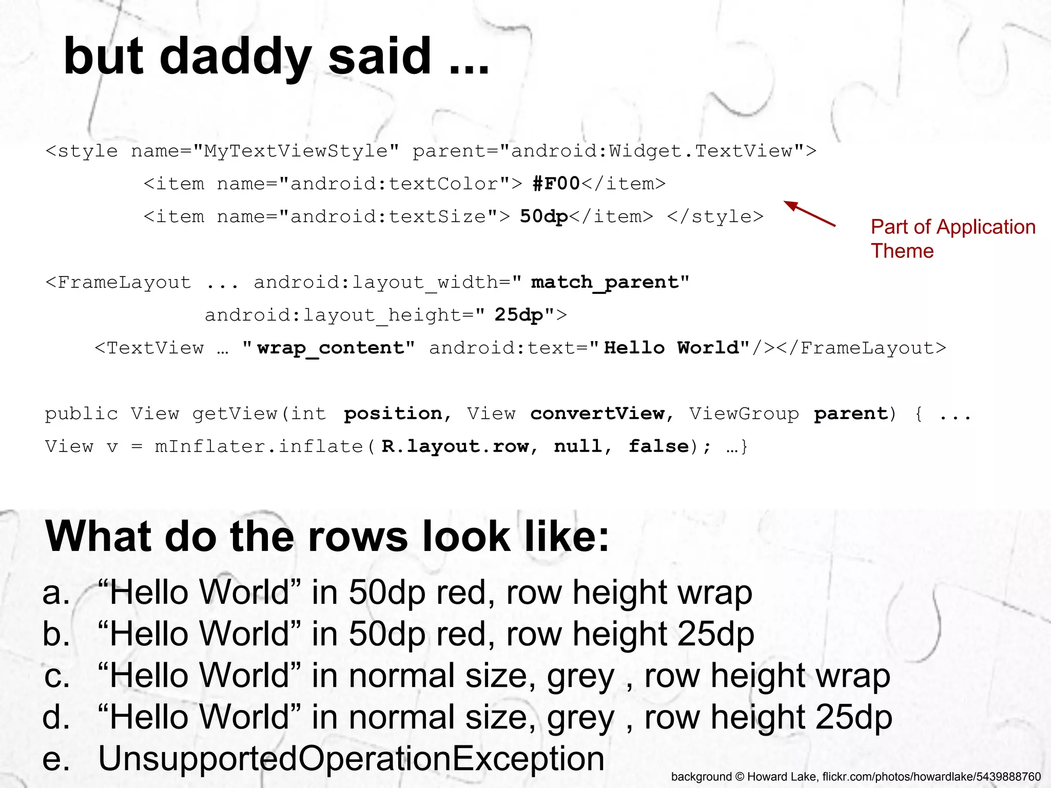 Part of Application 
Theme 
background © Howard Lake, flickr.com/photos/howardlake/5439888760 
but daddy said ... 
<style name="MyTextViewStyle" parent="android:Widget.TextView"> 
<item name="android:textColor"> #F00</item> 
<item name="android:textSize"> 50dp</item> </style> 
<FrameLayout ... android:layout_width=" match_parent" 
android:layout_height=" 25dp"> 
<TextView … " wrap_content" android:text=" Hello World"/></FrameLayout> 
public View getView(int position, View convertView, ViewGroup parent) { ... 
View v = mInflater.inflate( R.layout.row, null, false); …} 
What do the rows look like: 
a. “Hello World” in 50dp red, row height wrap 
b. “Hello World” in 50dp red, row height 25dp 
c. “Hello World” in normal size, grey , row height wrap 
d. “Hello World” in normal size, grey , row height 25dp 
e. UnsupportedOperationException 
 