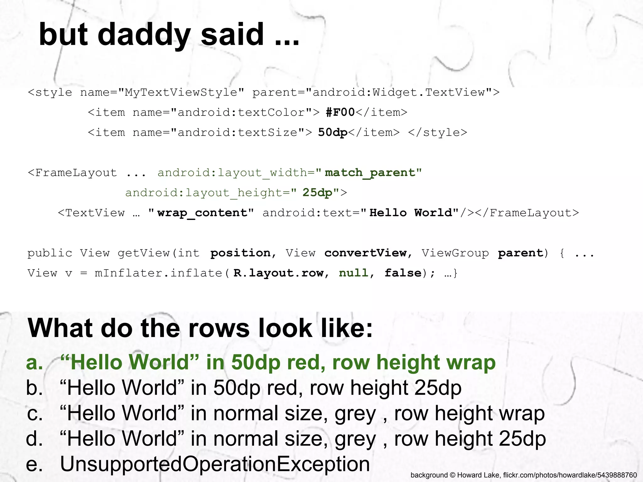 background © Howard Lake, flickr.com/photos/howardlake/5439888760 
but daddy said ... 
<style name="MyTextViewStyle" parent="android:Widget.TextView"> 
<item name="android:textColor"> #F00</item> 
<item name="android:textSize"> 50dp</item> </style> 
<FrameLayout ... android:layout_width=" match_parent" 
android:layout_height=" 25dp"> 
<TextView … " wrap_content" android:text=" Hello World"/></FrameLayout> 
public View getView(int position, View convertView, ViewGroup parent) { ... 
View v = mInflater.inflate( R.layout.row, null, false); …} 
What do the rows look like: 
a. “Hello World” in 50dp red, row height wrap 
b. “Hello World” in 50dp red, row height 25dp 
c. “Hello World” in normal size, grey , row height wrap 
d. “Hello World” in normal size, grey , row height 25dp 
e. UnsupportedOperationException 
 