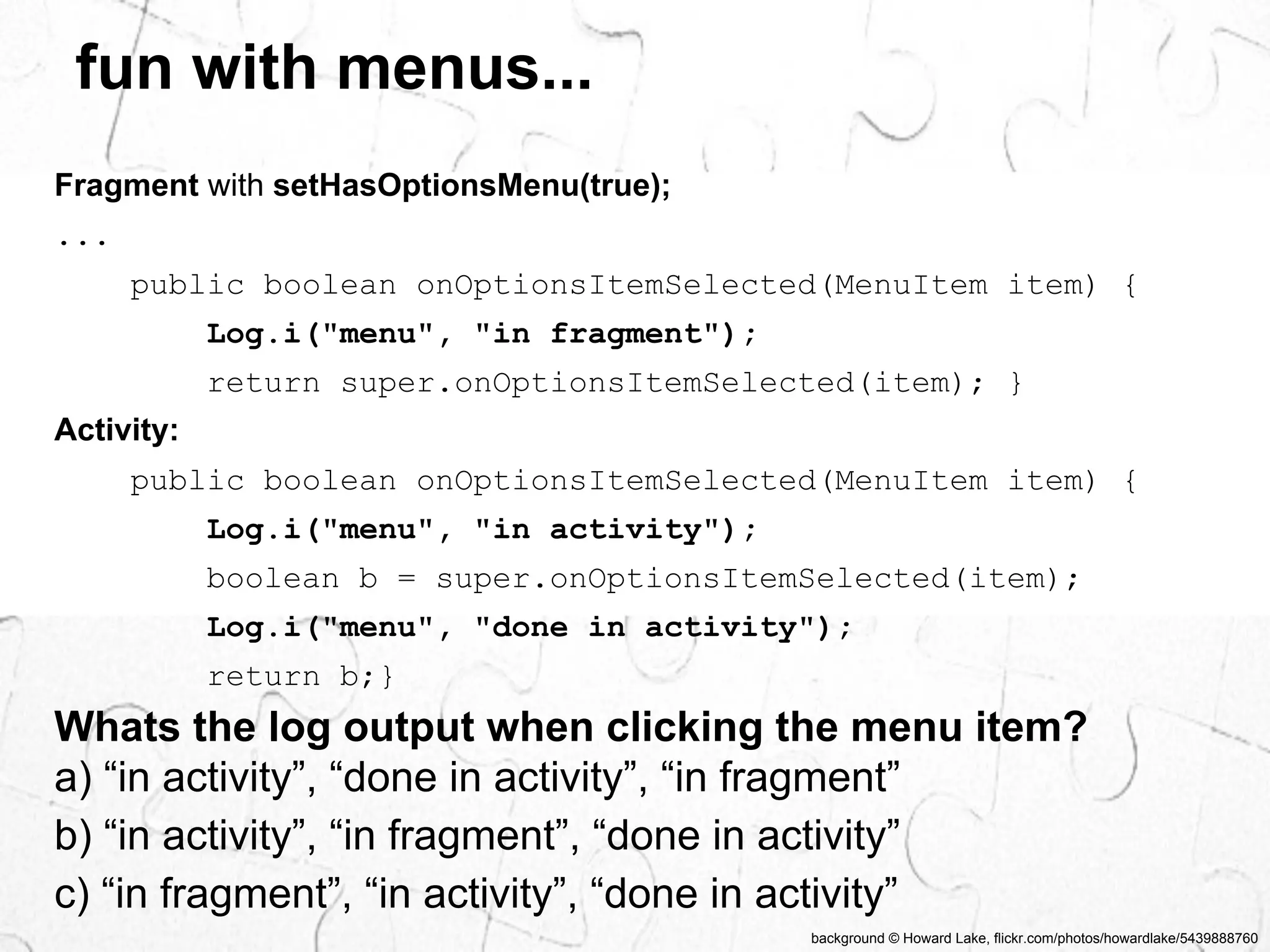fun with menus... 
Whats the log output when clicking the menu item? 
a) “in activity”, “done in activity”, “in fragment” 
b) “in activity”, “in fragment”, “done in activity” 
c) “in fragment”, “in activity”, “done in activity” 
background © Howard Lake, flickr.com/photos/howardlake/5439888760 
Fragment with setHasOptionsMenu(true); 
... 
public boolean onOptionsItemSelected(MenuItem item) { 
Log.i("menu", "in fragment"); 
return super.onOptionsItemSelected(item); } 
Activity: 
public boolean onOptionsItemSelected(MenuItem item) { 
Log.i("menu", "in activity"); 
boolean b = super.onOptionsItemSelected(item); 
Log.i("menu", "done in activity"); 
return b;} 
 