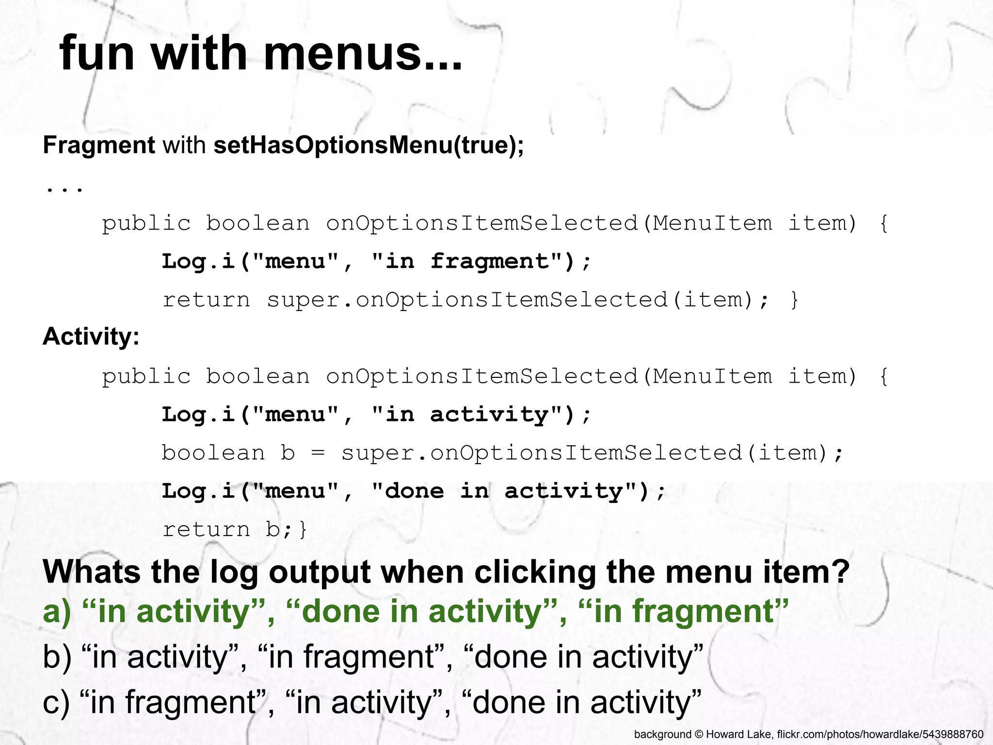 fun with menus... 
Whats the log output when clicking the menu item? 
a) “in activity”, “done in activity”, “in fragment” 
b) “in activity”, “in fragment”, “done in activity” 
c) “in fragment”, “in activity”, “done in activity” 
background © Howard Lake, flickr.com/photos/howardlake/5439888760 
Fragment with setHasOptionsMenu(true); 
... 
public boolean onOptionsItemSelected(MenuItem item) { 
Log.i("menu", "in fragment"); 
return super.onOptionsItemSelected(item); } 
Activity: 
public boolean onOptionsItemSelected(MenuItem item) { 
Log.i("menu", "in activity"); 
boolean b = super.onOptionsItemSelected(item); 
Log.i("menu", "done in activity"); 
return b;} 
 