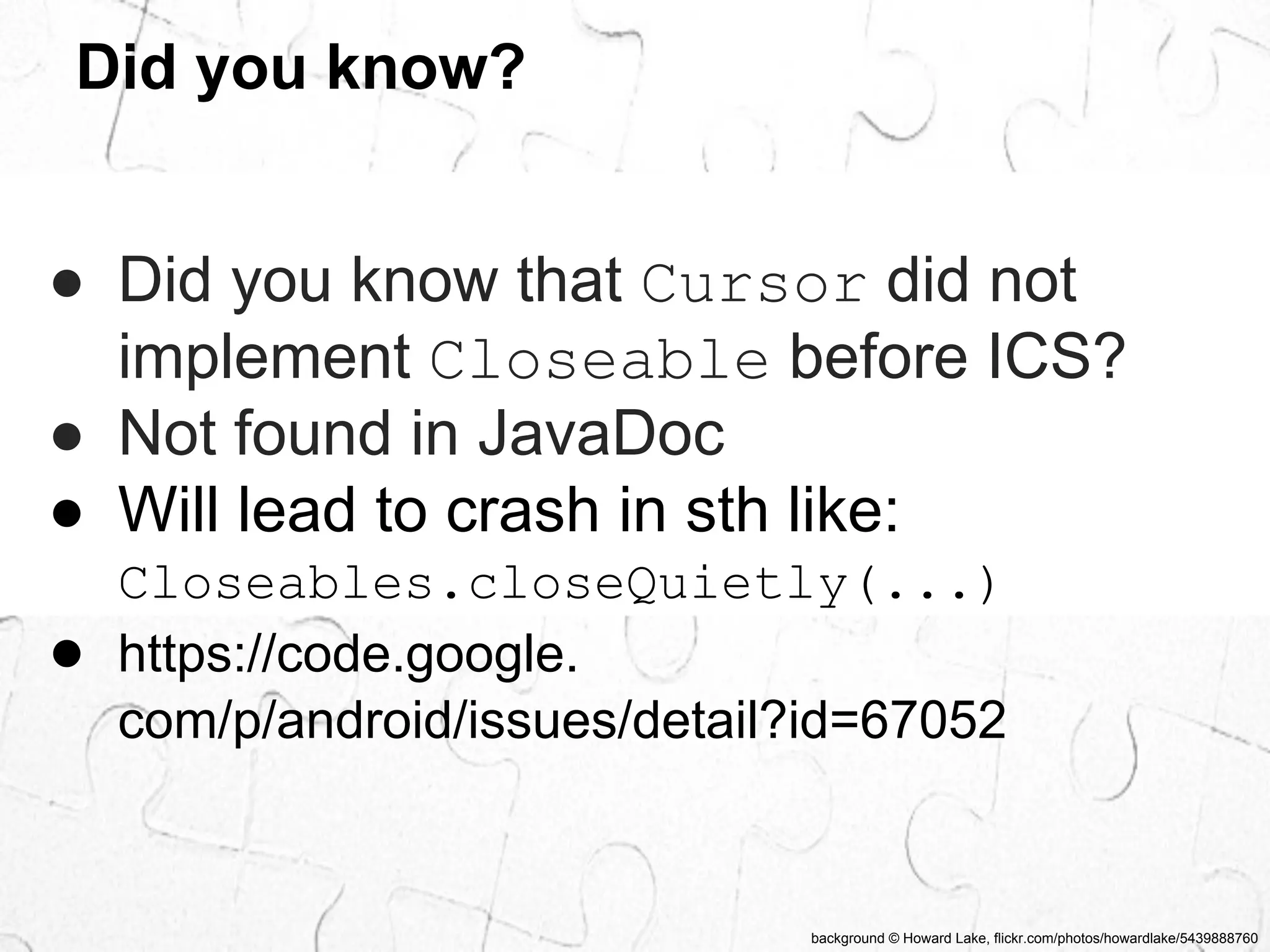 background © Howard Lake, flickr.com/photos/howardlake/5439888760 
Did you know? 
● Did you know that Cursor did not 
implement Closeable before ICS? 
● Not found in JavaDoc 
● Will lead to crash in sth like: 
Closeables.closeQuietly(...) 
● https://code.google. 
com/p/android/issues/detail?id=67052 
 
