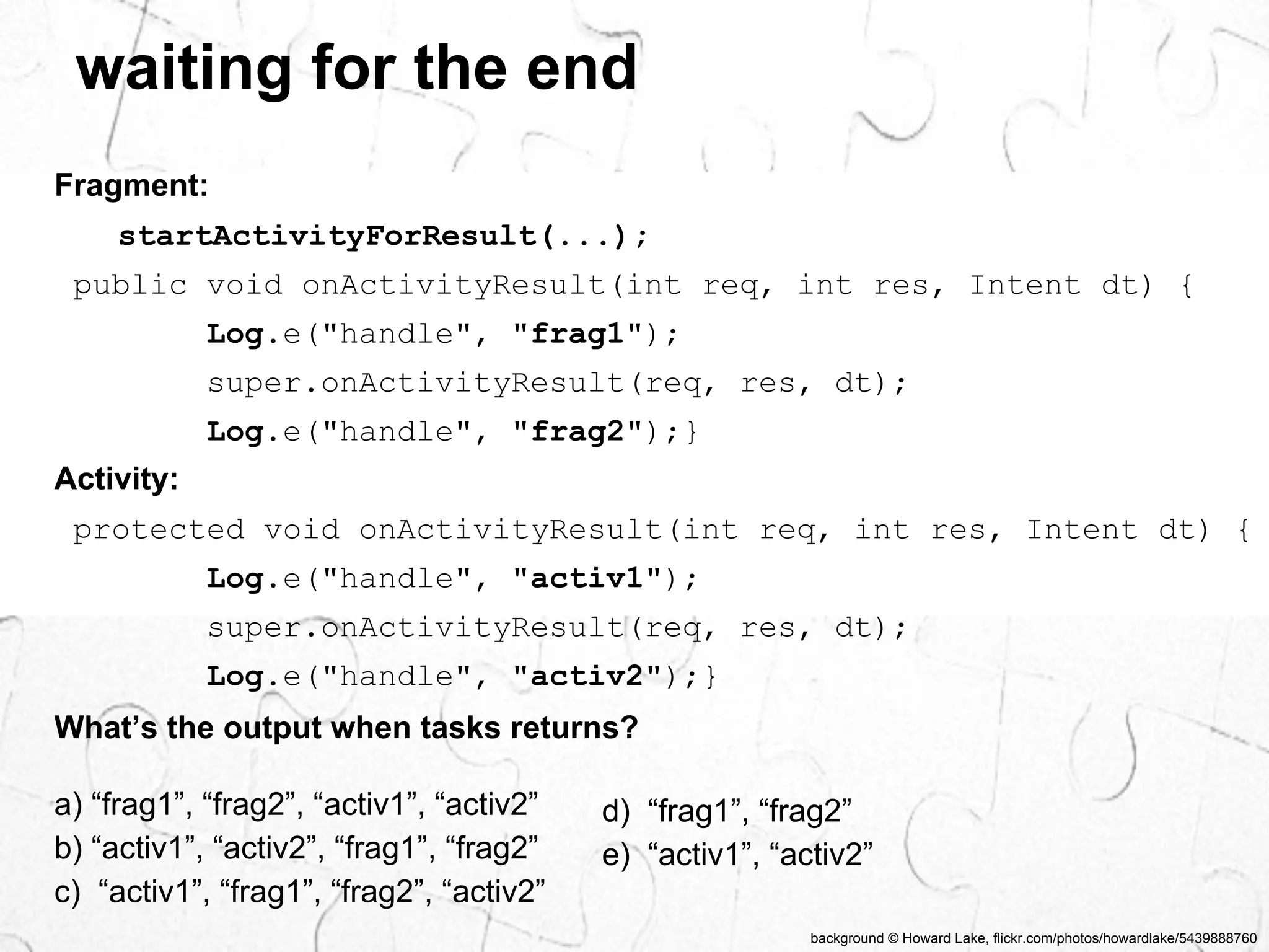 waiting for the end 
public void onActivityResult(int req, int res, Intent dt) { 
Log.e("handle", "frag1"); 
super.onActivityResult(req, res, dt); 
Log.e("handle", "frag2");} 
Activity: 
protected void onActivityResult(int req, int res, Intent dt) { 
Log.e("handle", "activ1"); 
super.onActivityResult(req, res, dt); 
Log.e("handle", "activ2");} 
background © Howard Lake, flickr.com/photos/howardlake/5439888760 
Fragment: 
startActivityForResult(...); 
What’s the output when tasks returns? 
a) “frag1”, “frag2”, “activ1”, “activ2” 
b) “activ1”, “activ2”, “frag1”, “frag2” 
c) “activ1”, “frag1”, “frag2”, “activ2” 
d) “frag1”, “frag2” 
e) “activ1”, “activ2” 
 