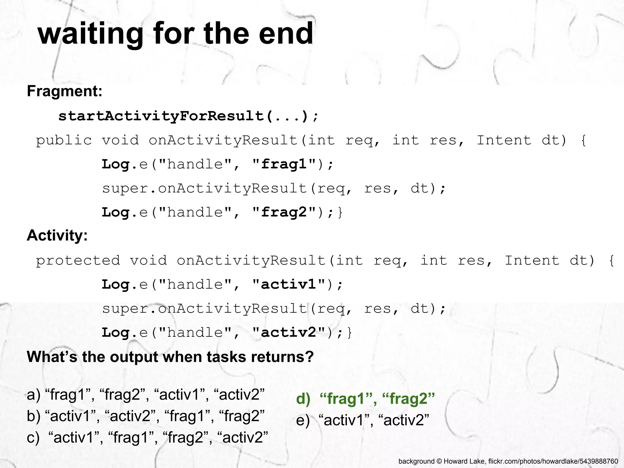 waiting for the end 
public void onActivityResult(int req, int res, Intent dt) { 
Log.e("handle", "frag1"); 
super.onActivityResult(req, res, dt); 
Log.e("handle", "frag2");} 
Activity: 
protected void onActivityResult(int req, int res, Intent dt) { 
Log.e("handle", "activ1"); 
super.onActivityResult(req, res, dt); 
Log.e("handle", "activ2");} 
background © Howard Lake, flickr.com/photos/howardlake/5439888760 
Fragment: 
startActivityForResult(...); 
What’s the output when tasks returns? 
a) “frag1”, “frag2”, “activ1”, “activ2” 
b) “activ1”, “activ2”, “frag1”, “frag2” 
c) “activ1”, “frag1”, “frag2”, “activ2” 
d) “frag1”, “frag2” 
e) “activ1”, “activ2” 
 