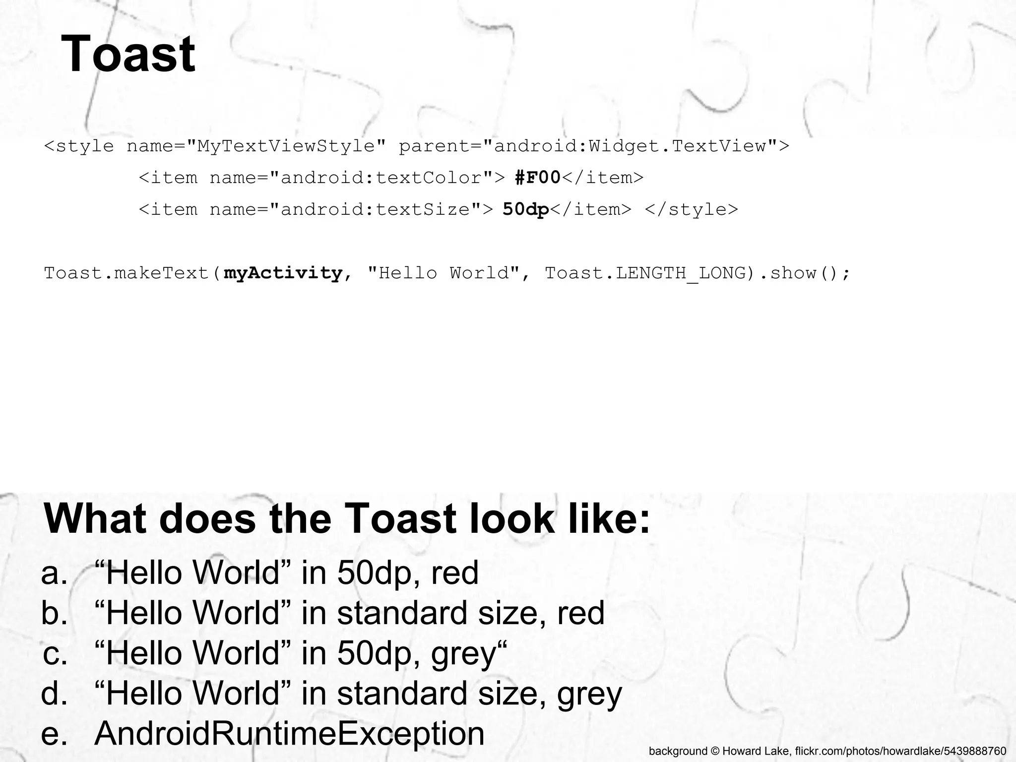 background © Howard Lake, flickr.com/photos/howardlake/5439888760 
Toast 
<style name="MyTextViewStyle" parent="android:Widget.TextView"> 
<item name="android:textColor"> #F00</item> 
<item name="android:textSize"> 50dp</item> </style> 
Toast.makeText( myActivity, "Hello World", Toast.LENGTH_LONG).show(); 
What does the Toast look like: 
a. “Hello World” in 50dp, red 
b. “Hello World” in standard size, red 
c. “Hello World” in 50dp, grey“ 
d. “Hello World” in standard size, grey 
e. AndroidRuntimeException 
 
