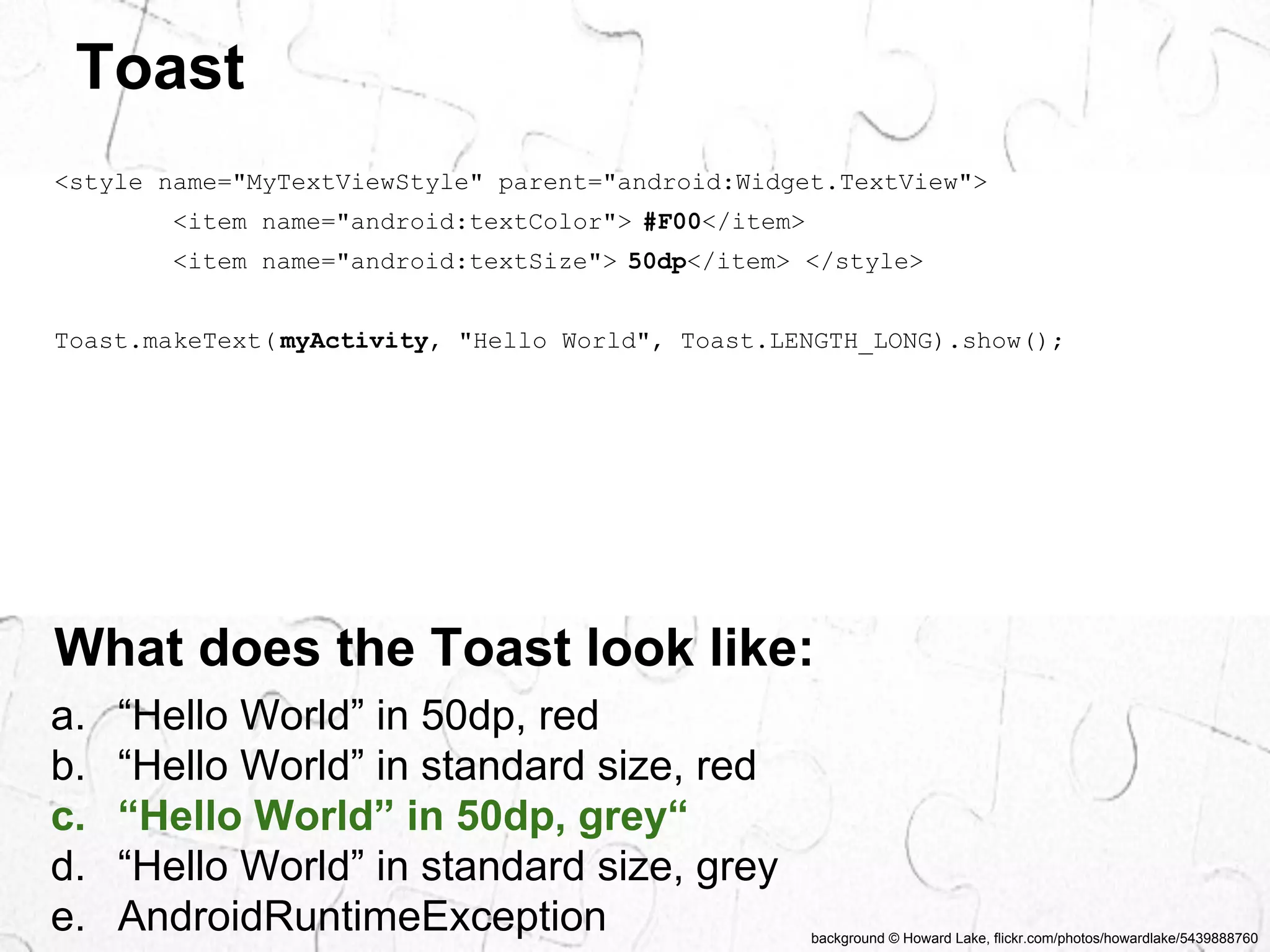 background © Howard Lake, flickr.com/photos/howardlake/5439888760 
Toast 
<style name="MyTextViewStyle" parent="android:Widget.TextView"> 
<item name="android:textColor"> #F00</item> 
<item name="android:textSize"> 50dp</item> </style> 
Toast.makeText( myActivity, "Hello World", Toast.LENGTH_LONG).show(); 
What does the Toast look like: 
a. “Hello World” in 50dp, red 
b. “Hello World” in standard size, red 
c. “Hello World” in 50dp, grey“ 
d. “Hello World” in standard size, grey 
e. AndroidRuntimeException 
 