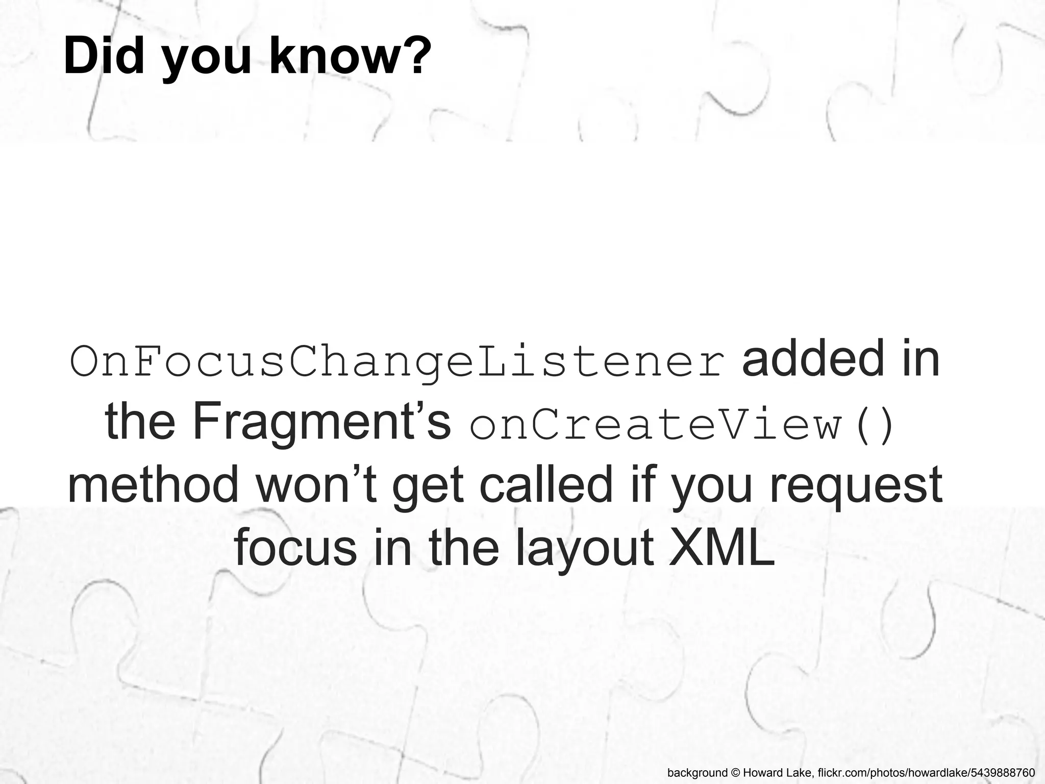 background © Howard Lake, flickr.com/photos/howardlake/5439888760 
Did you know? 
OnFocusChangeListener added in 
the Fragment’s onCreateView() 
method won’t get called if you request 
focus in the layout XML 
 