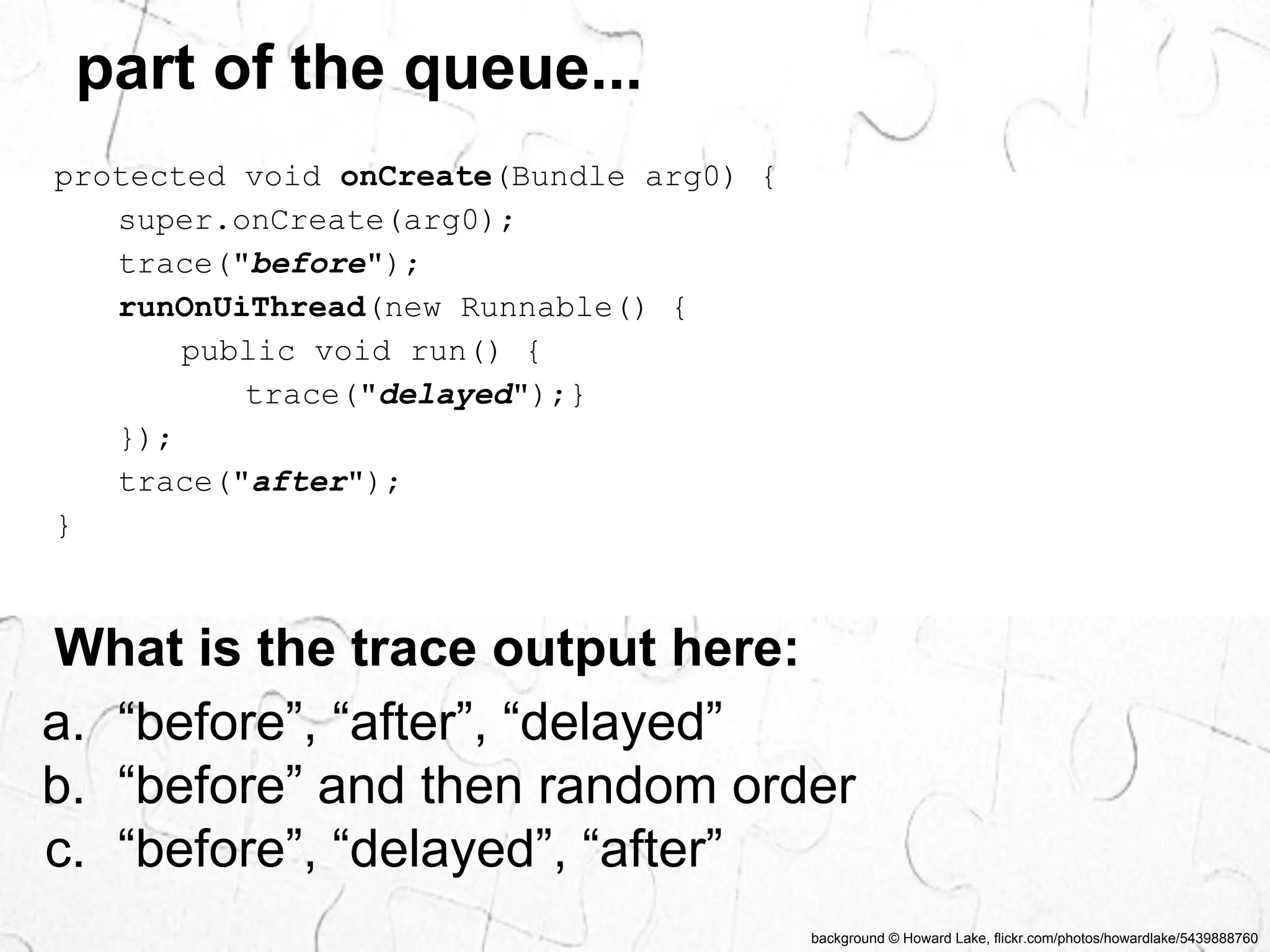 background © Howard Lake, flickr.com/photos/howardlake/5439888760 
part of the queue... 
protected void onCreate(Bundle arg0) { 
super.onCreate(arg0); 
trace("before"); 
runOnUiThread(new Runnable() { 
public void run() { 
trace("delayed");} 
}); 
trace("after"); 
} 
What is the trace output here: 
a. “before”, “after”, “delayed” 
b. “before” and then random order 
c. “before”, “delayed”, “after” 
 