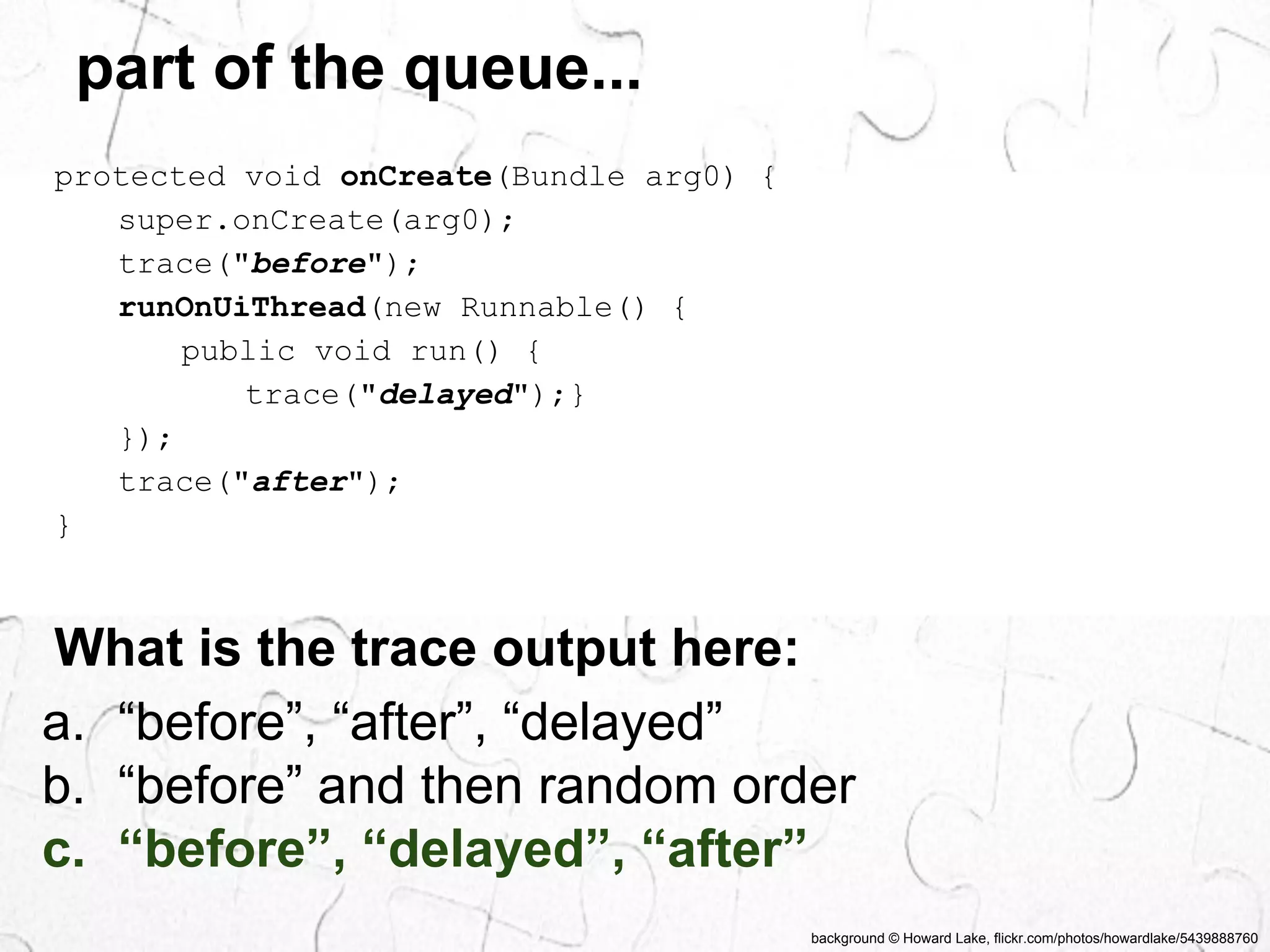 background © Howard Lake, flickr.com/photos/howardlake/5439888760 
part of the queue... 
protected void onCreate(Bundle arg0) { 
super.onCreate(arg0); 
trace("before"); 
runOnUiThread(new Runnable() { 
public void run() { 
trace("delayed");} 
}); 
trace("after"); 
} 
What is the trace output here: 
a. “before”, “after”, “delayed” 
b. “before” and then random order 
c. “before”, “delayed”, “after” 
 