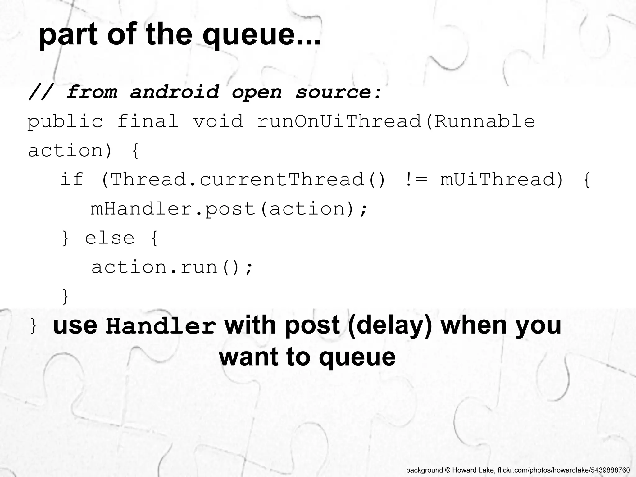 part of the queue... 
// from android open source: 
public final void runOnUiThread(Runnable 
action) { 
if (Thread.currentThread() != mUiThread) { 
background © Howard Lake, flickr.com/photos/howardlake/5439888760 
mHandler.post(action); 
} else { 
action.run(); 
} 
} use Handler with post (delay) when you 
want to queue 
 