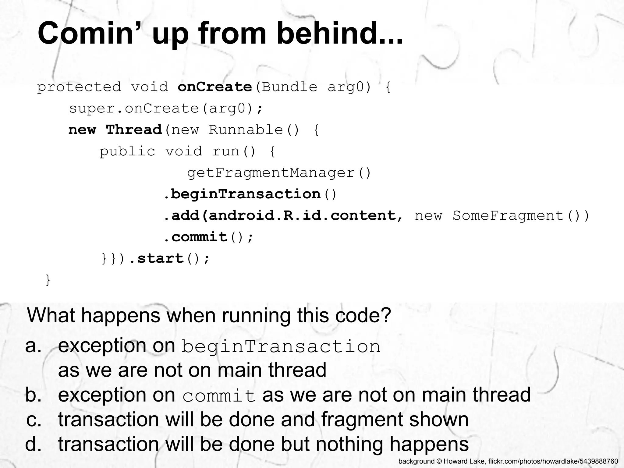 Comin’ up from behind... 
background © Howard Lake, flickr.com/photos/howardlake/5439888760 
protected void onCreate(Bundle arg0) { 
super.onCreate(arg0); 
new Thread(new Runnable() { 
public void run() { 
getFragmentManager() 
.beginTransaction() 
.add(android.R.id.content, new SomeFragment()) 
.commit(); 
}}).start(); 
} 
What happens when running this code? 
a. exception on beginTransaction 
as we are not on main thread 
b. exception on commit as we are not on main thread 
c. transaction will be done and fragment shown 
d. transaction will be done but nothing happens 
 