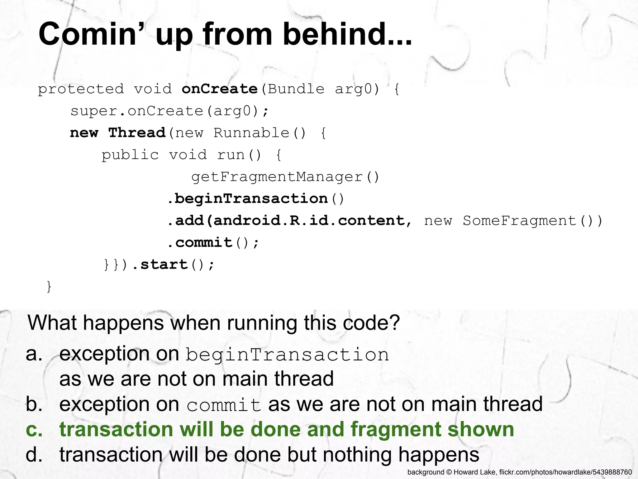 Comin’ up from behind... 
background © Howard Lake, flickr.com/photos/howardlake/5439888760 
protected void onCreate(Bundle arg0) { 
super.onCreate(arg0); 
new Thread(new Runnable() { 
public void run() { 
getFragmentManager() 
.beginTransaction() 
.add(android.R.id.content, new SomeFragment()) 
.commit(); 
}}).start(); 
} 
What happens when running this code? 
a. exception on beginTransaction 
as we are not on main thread 
b. exception on commit as we are not on main thread 
c. transaction will be done and fragment shown 
d. transaction will be done but nothing happens 
 