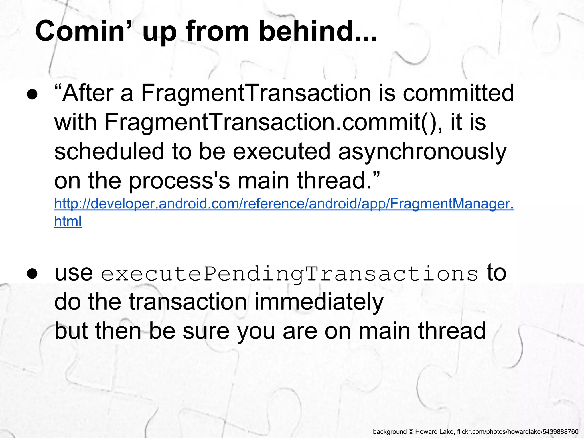 Comin’ up from behind... 
● “After a FragmentTransaction is committed 
with FragmentTransaction.commit(), it is 
scheduled to be executed asynchronously 
on the process's main thread.” 
http://developer.android.com/reference/android/app/FragmentManager. 
html 
● use executePendingTransactions to 
do the transaction immediately 
but then be sure you are on main thread 
background © Howard Lake, flickr.com/photos/howardlake/5439888760 
 