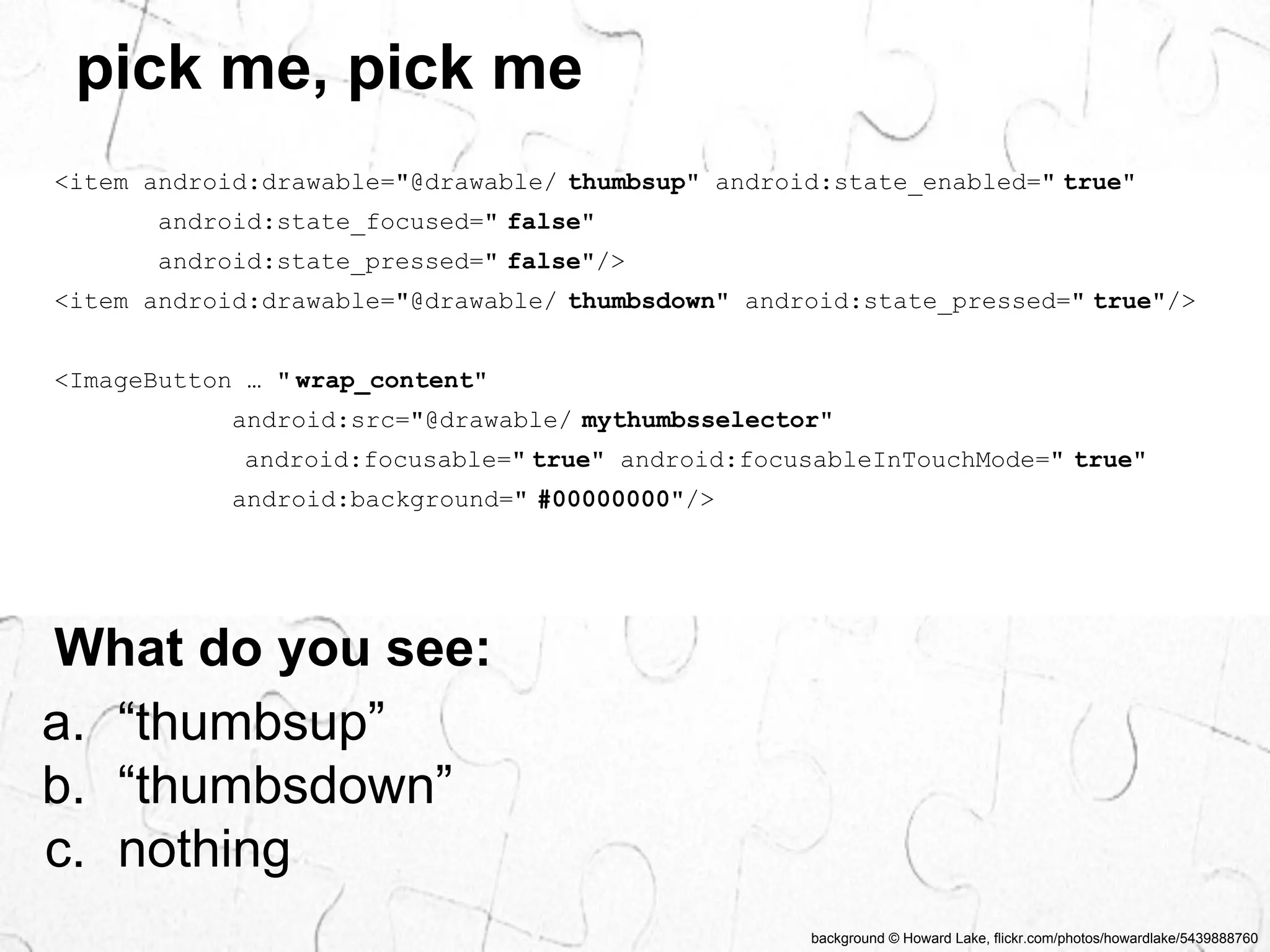 background © Howard Lake, flickr.com/photos/howardlake/5439888760 
pick me, pick me 
<item android:drawable="@drawable/ thumbsup" android:state_enabled=" true" 
android:state_focused=" false" 
android:state_pressed=" false"/> 
<item android:drawable="@drawable/ thumbsdown" android:state_pressed=" true"/> 
<ImageButton … " wrap_content" 
android:src="@drawable/ mythumbsselector" 
android:focusable=" true" android:focusableInTouchMode=" true" 
android:background=" #00000000"/> 
What do you see: 
a. “thumbsup” 
b. “thumbsdown” 
c. nothing 
 