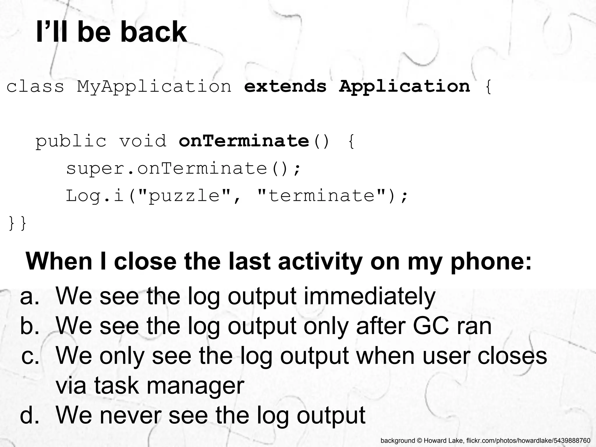 I’ll be back 
class MyApplication extends Application { 
public void onTerminate() { 
super.onTerminate(); 
Log.i("puzzle", "terminate"); 
}} 
When I close the last activity on my phone: 
a. We see the log output immediately 
b. We see the log output only after GC ran 
c. We only see the log output when user closes 
background © Howard Lake, flickr.com/photos/howardlake/5439888760 
via task manager 
d. We never see the log output 
 