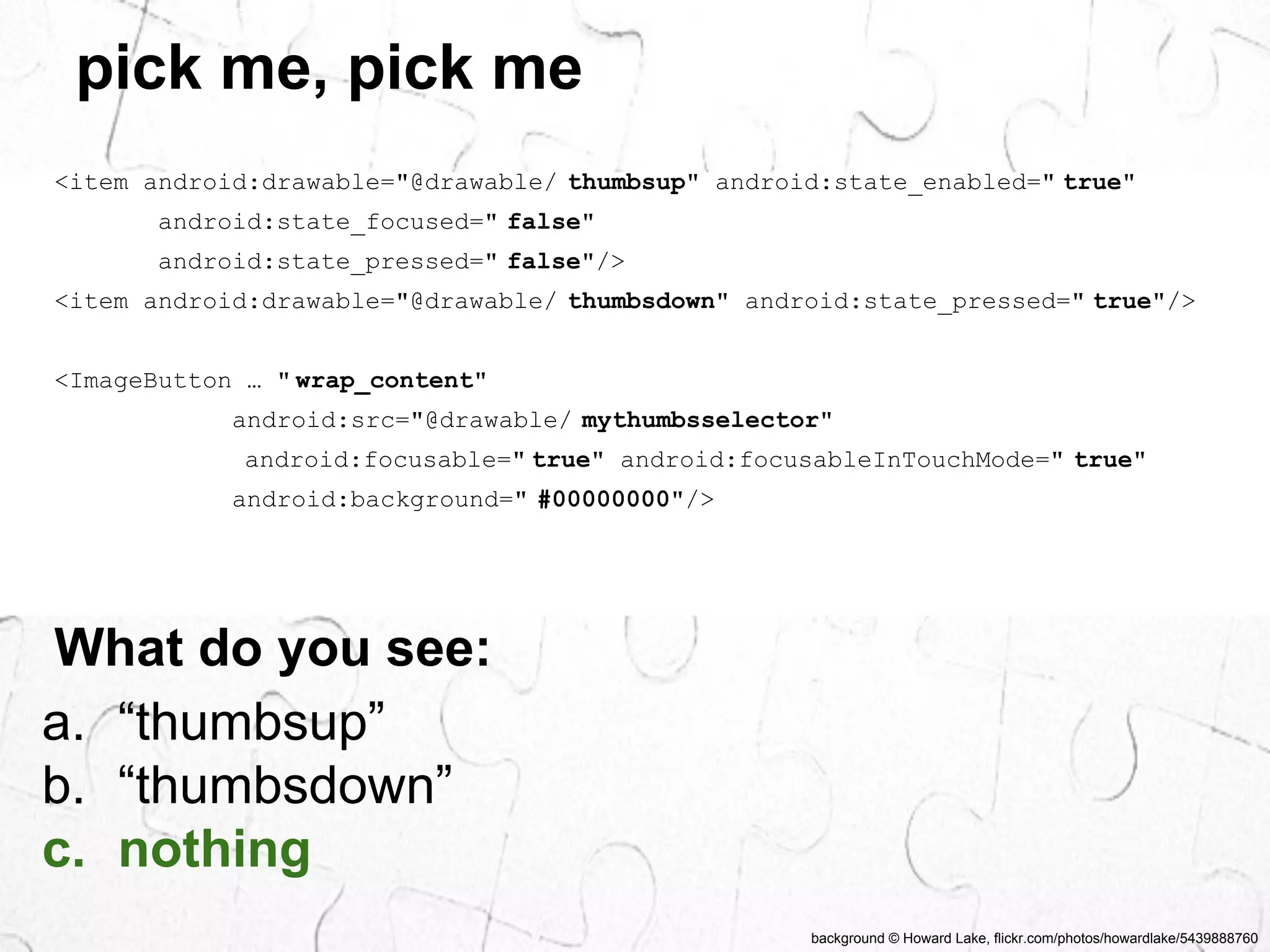 background © Howard Lake, flickr.com/photos/howardlake/5439888760 
pick me, pick me 
<item android:drawable="@drawable/ thumbsup" android:state_enabled=" true" 
android:state_focused=" false" 
android:state_pressed=" false"/> 
<item android:drawable="@drawable/ thumbsdown" android:state_pressed=" true"/> 
<ImageButton … " wrap_content" 
android:src="@drawable/ mythumbsselector" 
android:focusable=" true" android:focusableInTouchMode=" true" 
android:background=" #00000000"/> 
What do you see: 
a. “thumbsup” 
b. “thumbsdown” 
c. nothing 
 