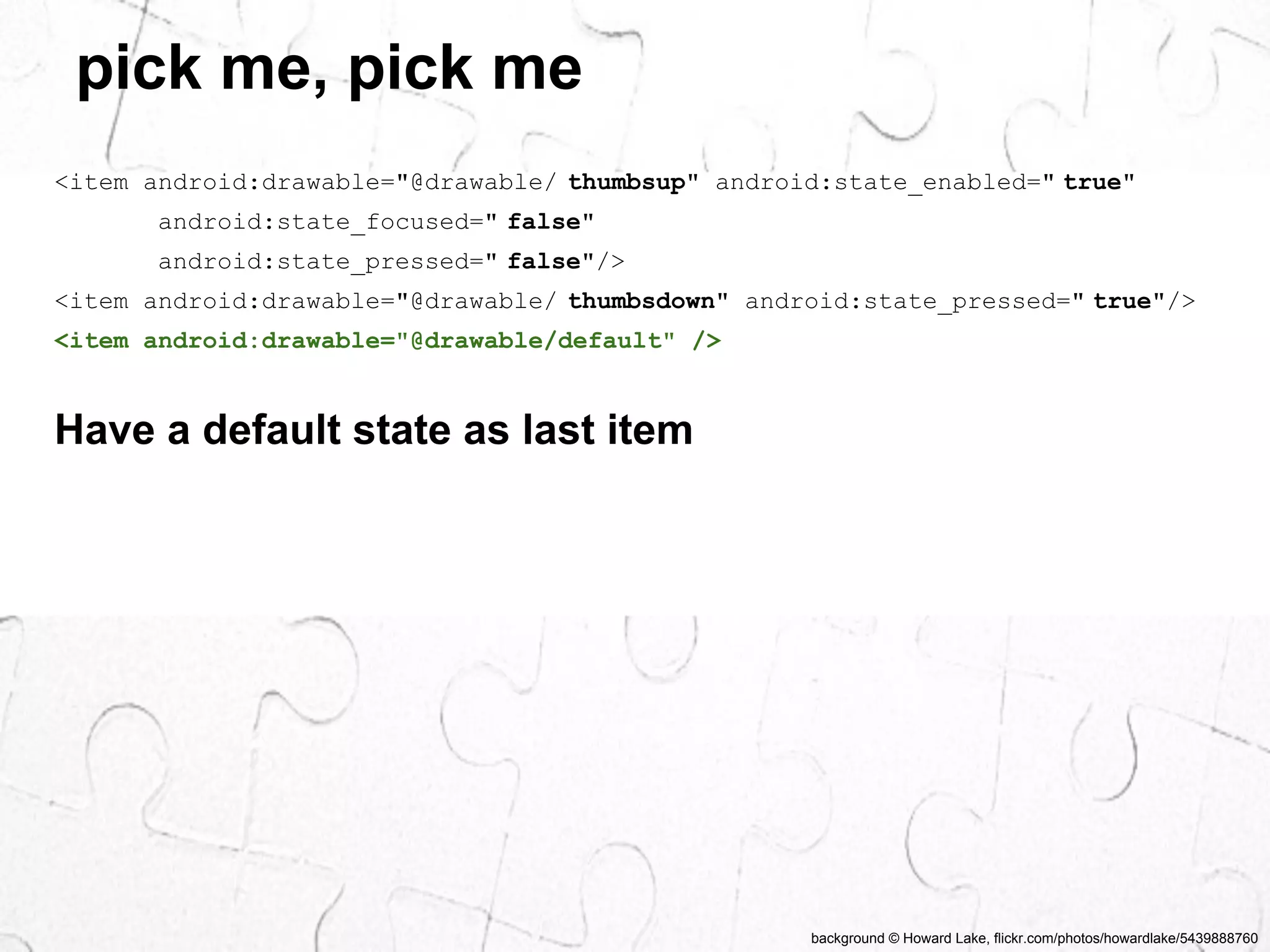 background © Howard Lake, flickr.com/photos/howardlake/5439888760 
pick me, pick me 
<item android:drawable="@drawable/ thumbsup" android:state_enabled=" true" 
android:state_focused=" false" 
android:state_pressed=" false"/> 
<item android:drawable="@drawable/ thumbsdown" android:state_pressed=" true"/> 
<item android:drawable="@drawable/default" /> 
Have a default state as last item 
 