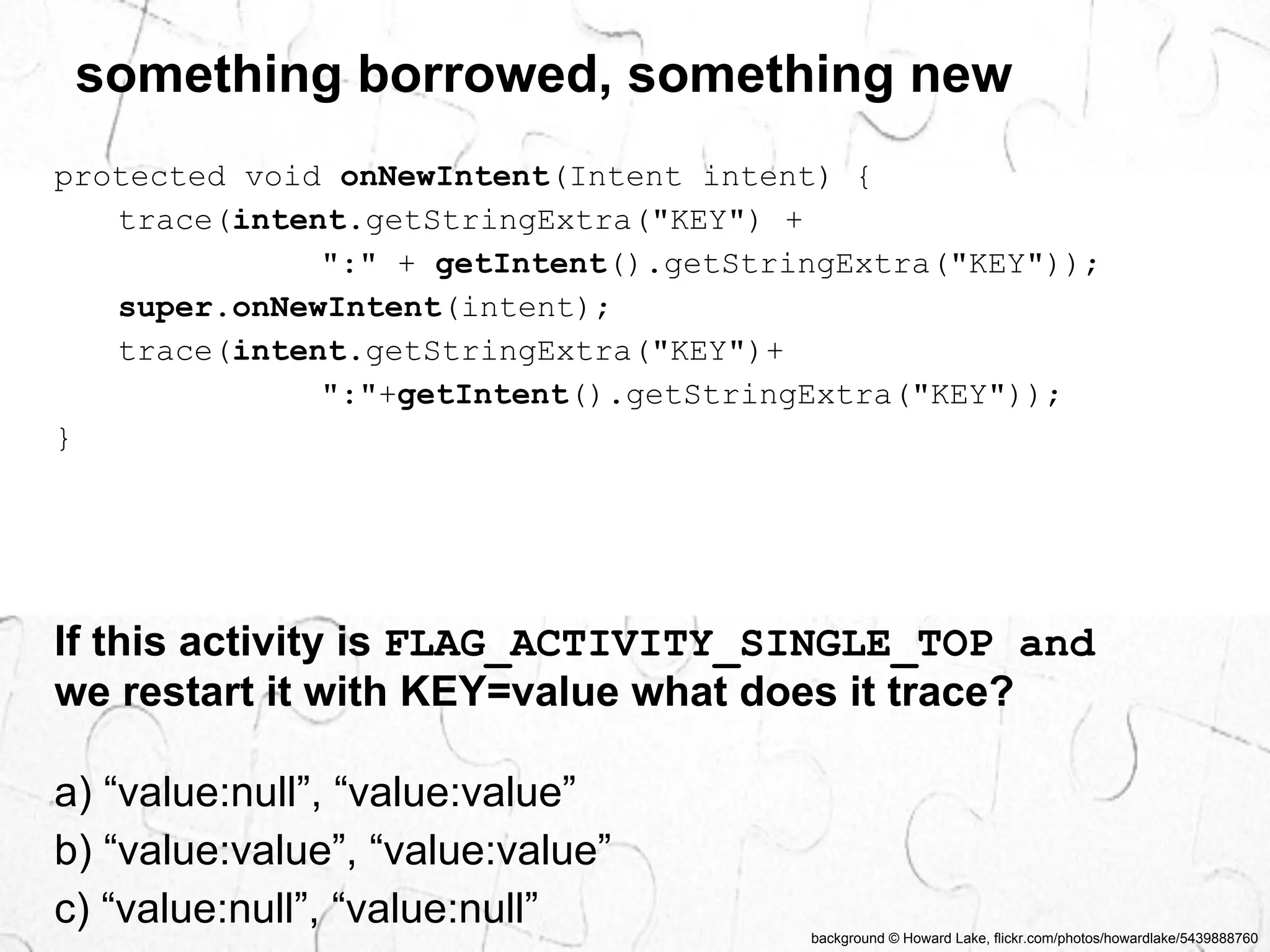 something borrowed, something new 
protected void onNewIntent(Intent intent) { 
background © Howard Lake, flickr.com/photos/howardlake/5439888760 
trace(intent.getStringExtra("KEY") + 
":" + getIntent().getStringExtra("KEY")); 
super.onNewIntent(intent); 
trace(intent.getStringExtra("KEY")+ 
":"+getIntent().getStringExtra("KEY")); 
} 
If this activity is FLAG_ACTIVITY_SINGLE_TOP and 
we restart it with KEY=value what does it trace? 
a) “value:null”, “value:value” 
b) “value:value”, “value:value” 
c) “value:null”, “value:null” 
 