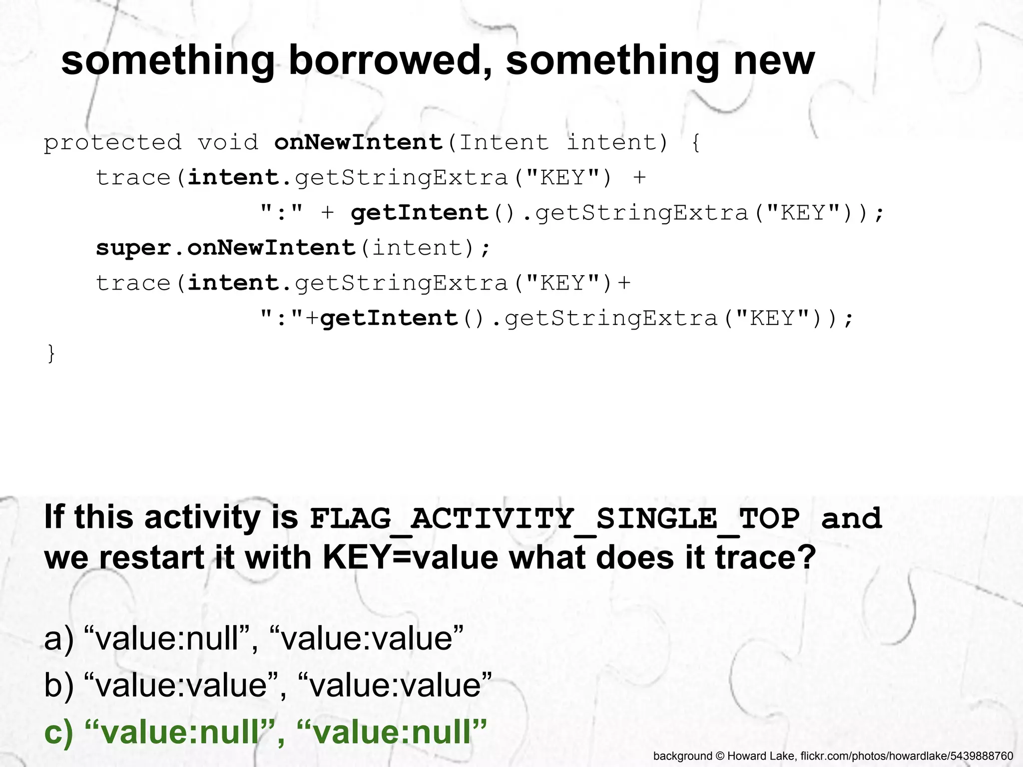 something borrowed, something new 
protected void onNewIntent(Intent intent) { 
background © Howard Lake, flickr.com/photos/howardlake/5439888760 
trace(intent.getStringExtra("KEY") + 
":" + getIntent().getStringExtra("KEY")); 
super.onNewIntent(intent); 
trace(intent.getStringExtra("KEY")+ 
":"+getIntent().getStringExtra("KEY")); 
} 
If this activity is FLAG_ACTIVITY_SINGLE_TOP and 
we restart it with KEY=value what does it trace? 
a) “value:null”, “value:value” 
b) “value:value”, “value:value” 
c) “value:null”, “value:null” 
 