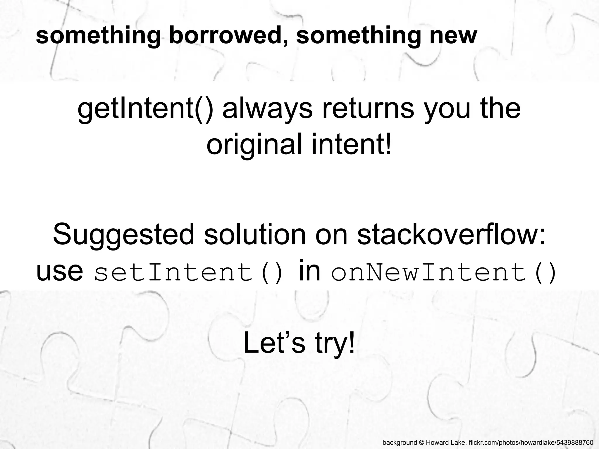 something borrowed, something new 
getIntent() always returns you the 
original intent! 
Suggested solution on stackoverflow: 
use setIntent() in onNewIntent() 
background © Howard Lake, flickr.com/photos/howardlake/5439888760 
Let’s try! 
 