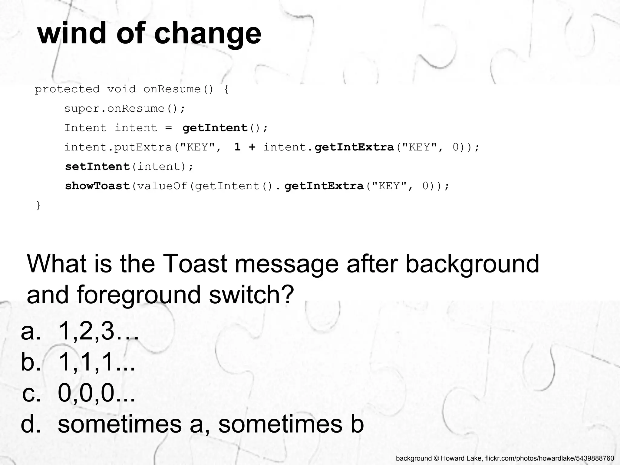 background © Howard Lake, flickr.com/photos/howardlake/5439888760 
wind of change 
protected void onResume() { 
super.onResume(); 
Intent intent = getIntent(); 
intent.putExtra("KEY", 1 + intent.getIntExtra("KEY", 0)); 
setIntent(intent); 
showToast(valueOf(getIntent(). getIntExtra("KEY", 0)); 
} 
What is the Toast message after background 
and foreground switch? 
a. 1,2,3… 
b. 1,1,1... 
c. 0,0,0... 
d. sometimes a, sometimes b 
 