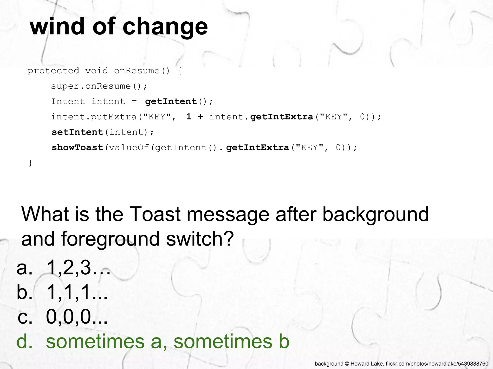 background © Howard Lake, flickr.com/photos/howardlake/5439888760 
wind of change 
protected void onResume() { 
super.onResume(); 
Intent intent = getIntent(); 
intent.putExtra("KEY", 1 + intent.getIntExtra("KEY", 0)); 
setIntent(intent); 
showToast(valueOf(getIntent(). getIntExtra("KEY", 0)); 
} 
What is the Toast message after background 
and foreground switch? 
a. 1,2,3… 
b. 1,1,1... 
c. 0,0,0... 
d. sometimes a, sometimes b 
 