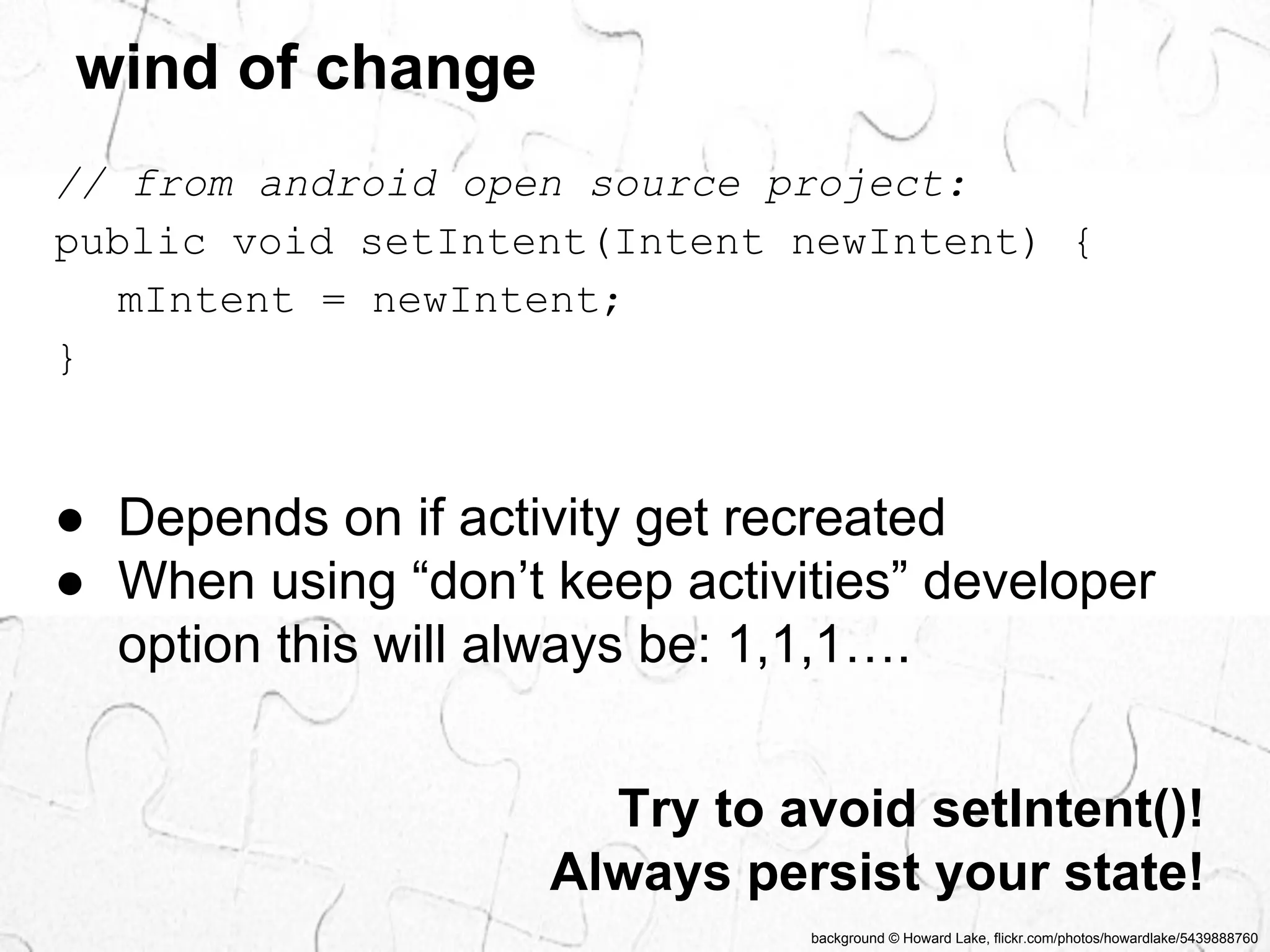 // from android open source project: 
public void setIntent(Intent newIntent) { 
background © Howard Lake, flickr.com/photos/howardlake/5439888760 
wind of change 
mIntent = newIntent; 
} 
● Depends on if activity get recreated 
● When using “don’t keep activities” developer 
option this will always be: 1,1,1…. 
Try to avoid setIntent()! 
Always persist your state! 
 