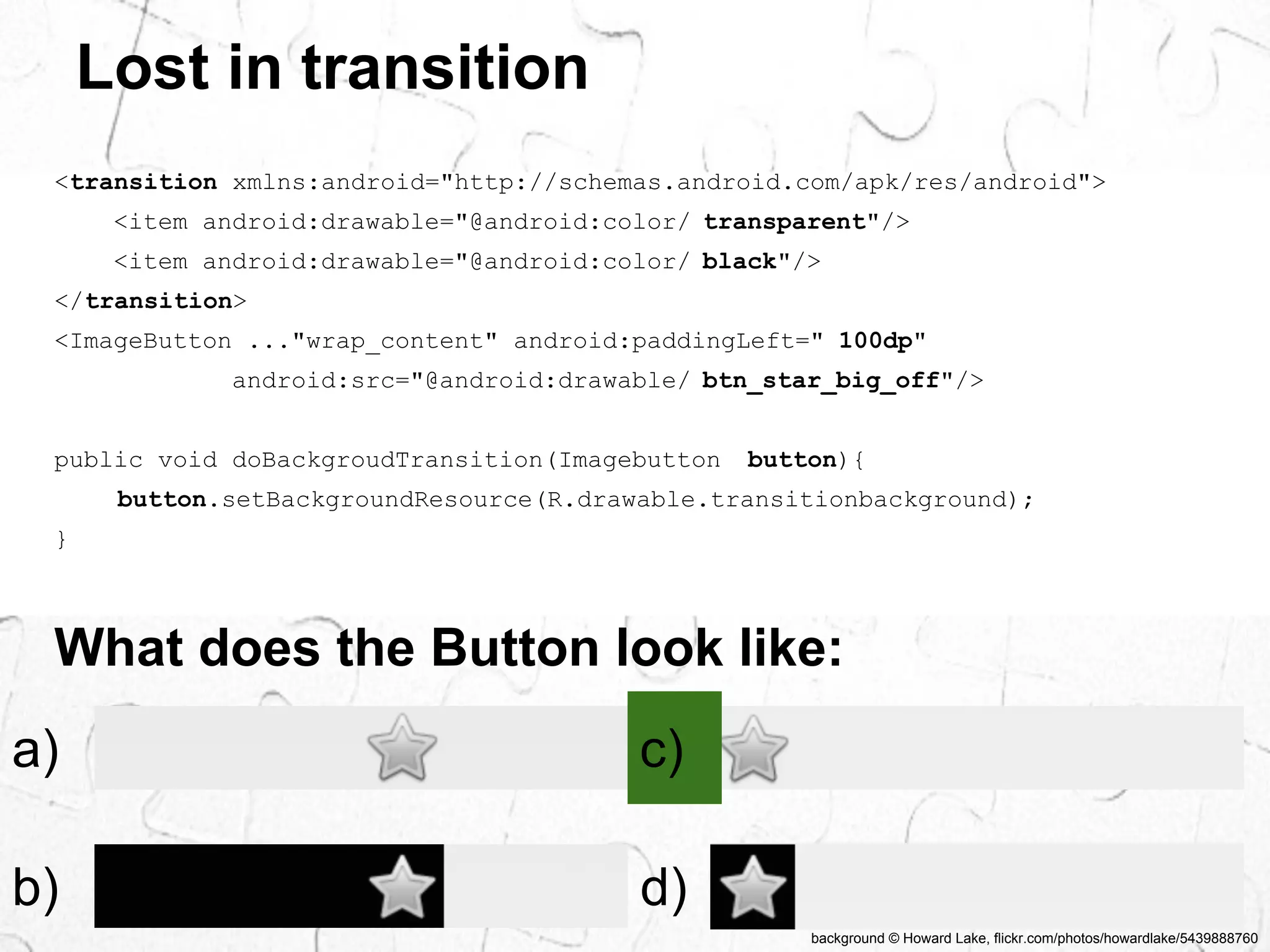 background © Howard Lake, flickr.com/photos/howardlake/5439888760 
Lost in transition 
<transition xmlns:android="http://schemas.android.com/apk/res/android"> 
<item android:drawable="@android:color/ transparent"/> 
<item android:drawable="@android:color/ black"/> 
</transition> 
<ImageButton ..."wrap_content" android:paddingLeft=" 100dp" 
android:src="@android:drawable/ btn_star_big_off"/> 
public void doBackgroudTransition(Imagebutton button){ 
button.setBackgroundResource(R.drawable.transitionbackground); 
} 
What does the Button look like: 
a) 
c) 
b) 
d) 
 