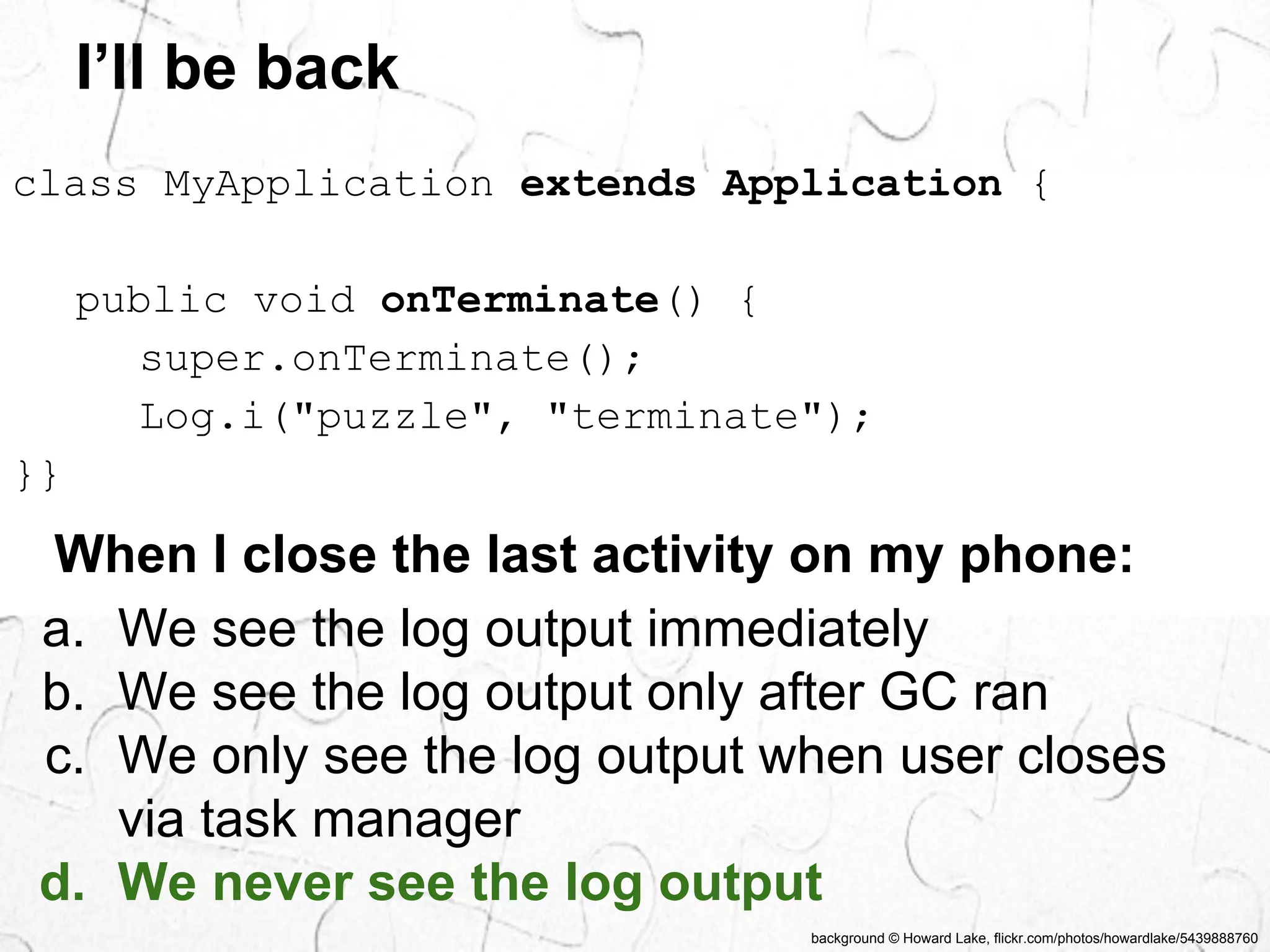 I’ll be back 
class MyApplication extends Application { 
public void onTerminate() { 
super.onTerminate(); 
Log.i("puzzle", "terminate"); 
}} 
When I close the last activity on my phone: 
a. We see the log output immediately 
b. We see the log output only after GC ran 
c. We only see the log output when user closes 
background © Howard Lake, flickr.com/photos/howardlake/5439888760 
via task manager 
d. We never see the log output 
 