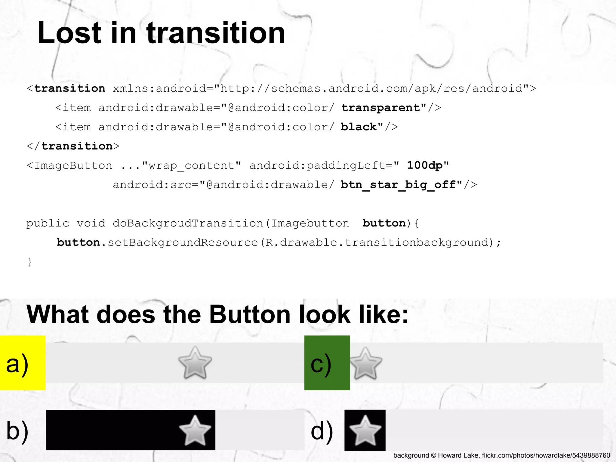 background © Howard Lake, flickr.com/photos/howardlake/5439888760 
Lost in transition 
<transition xmlns:android="http://schemas.android.com/apk/res/android"> 
<item android:drawable="@android:color/ transparent"/> 
<item android:drawable="@android:color/ black"/> 
</transition> 
<ImageButton ..."wrap_content" android:paddingLeft=" 100dp" 
android:src="@android:drawable/ btn_star_big_off"/> 
public void doBackgroudTransition(Imagebutton button){ 
button.setBackgroundResource(R.drawable.transitionbackground); 
} 
What does the Button look like: 
a) 
c) 
b) 
d) 
 