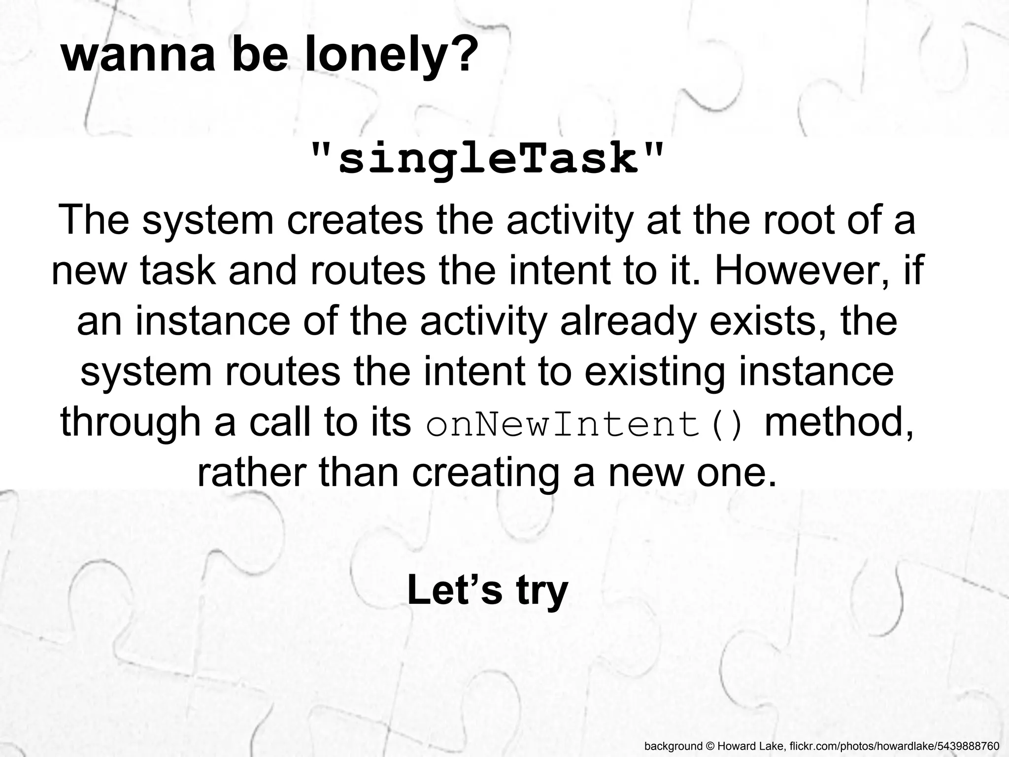background © Howard Lake, flickr.com/photos/howardlake/5439888760 
wanna be lonely? 
"singleTask" 
The system creates the activity at the root of a 
new task and routes the intent to it. However, if 
an instance of the activity already exists, the 
system routes the intent to existing instance 
through a call to its onNewIntent() method, 
rather than creating a new one. 
Let’s try 
 