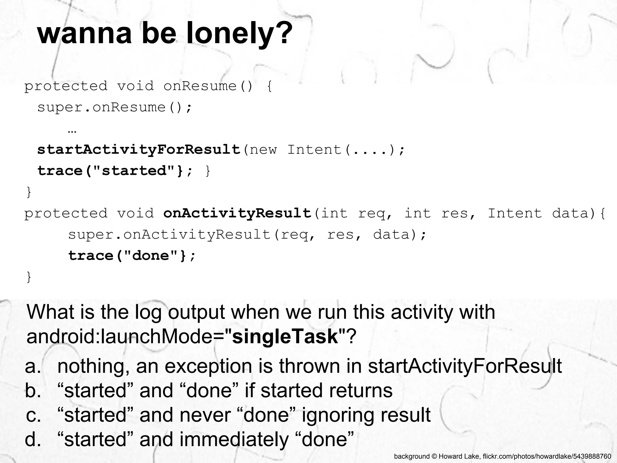 background © Howard Lake, flickr.com/photos/howardlake/5439888760 
wanna be lonely? 
protected void onResume() { 
super.onResume(); 
… 
startActivityForResult(new Intent(....); 
trace("started"}; } 
} 
protected void onActivityResult(int req, int res, Intent data){ 
super.onActivityResult(req, res, data); 
trace("done"}; 
} 
What is the log output when we run this activity with 
android:launchMode="singleTask"? 
a. nothing, an exception is thrown in startActivityForResult 
b. “started” and “done” if started returns 
c. “started” and never “done” ignoring result 
d. “started” and immediately “done” 
 