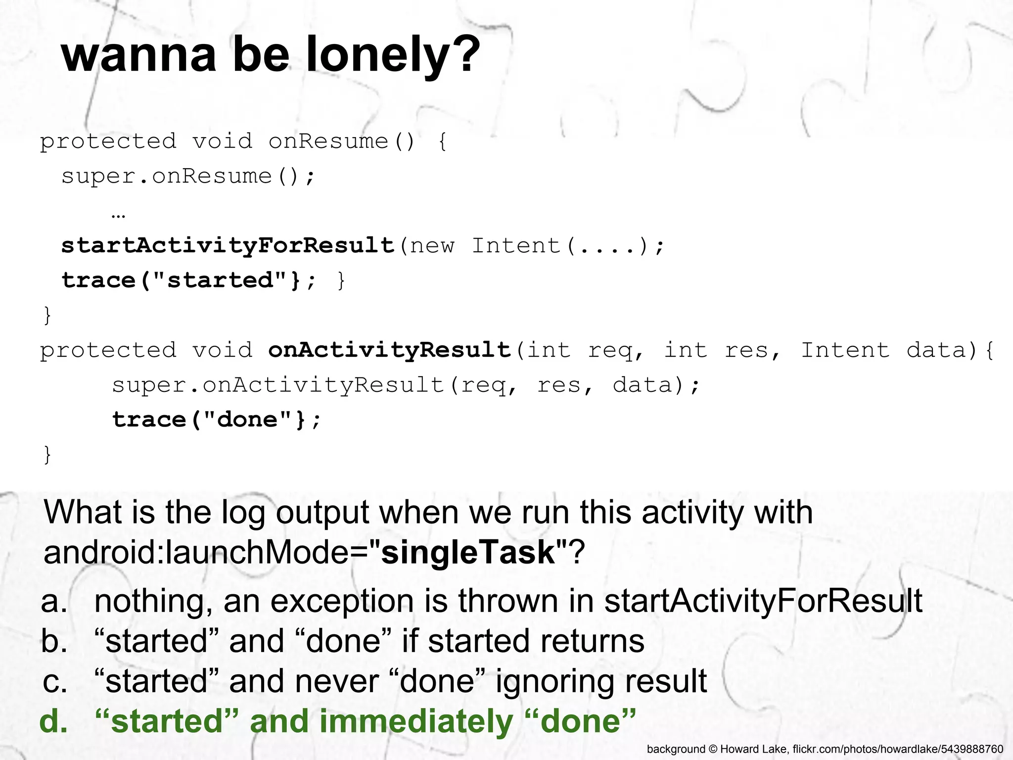 background © Howard Lake, flickr.com/photos/howardlake/5439888760 
wanna be lonely? 
protected void onResume() { 
super.onResume(); 
… 
startActivityForResult(new Intent(....); 
trace("started"}; } 
} 
protected void onActivityResult(int req, int res, Intent data){ 
super.onActivityResult(req, res, data); 
trace("done"}; 
} 
What is the log output when we run this activity with 
android:launchMode="singleTask"? 
a. nothing, an exception is thrown in startActivityForResult 
b. “started” and “done” if started returns 
c. “started” and never “done” ignoring result 
d. “started” and immediately “done” 
 