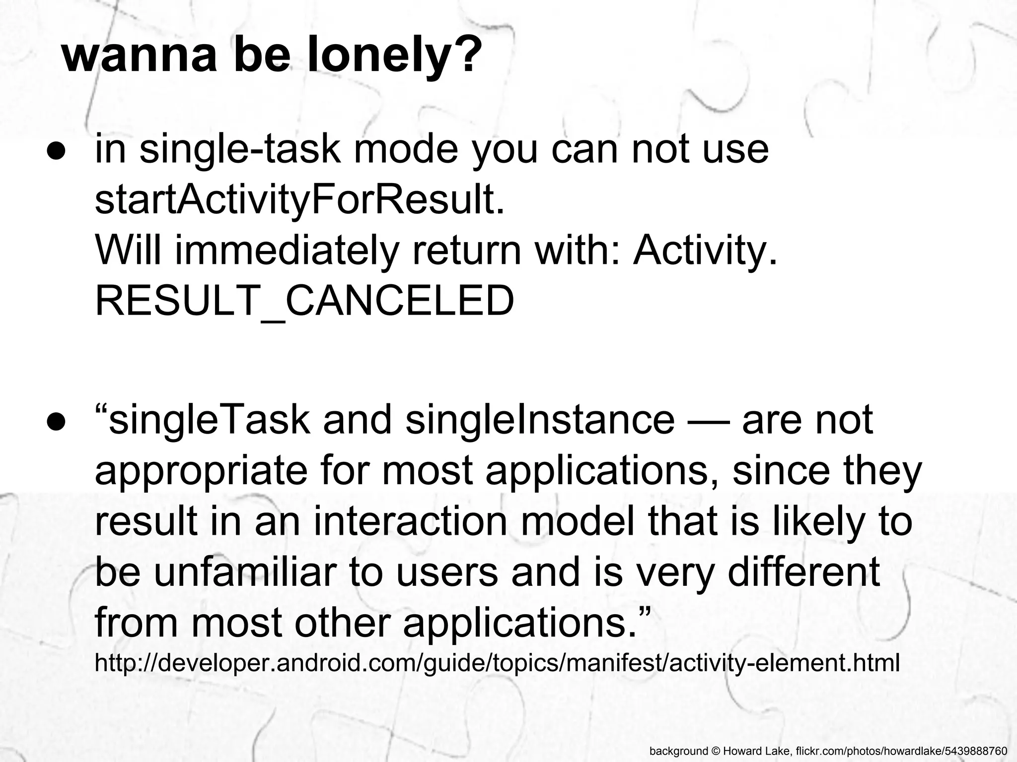 wanna be lonely? 
● in single-task mode you can not use 
startActivityForResult. 
Will immediately return with: Activity. 
RESULT_CANCELED 
● “singleTask and singleInstance — are not 
appropriate for most applications, since they 
result in an interaction model that is likely to 
be unfamiliar to users and is very different 
from most other applications.” 
http://developer.android.com/guide/topics/manifest/activity-element.html 
background © Howard Lake, flickr.com/photos/howardlake/5439888760 
 