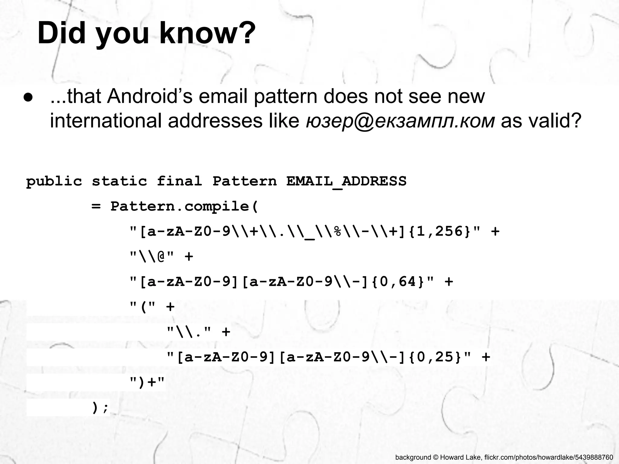 ● ...that Android’s email pattern does not see new 
international addresses like юзер@екзампл.ком as valid? 
background © Howard Lake, flickr.com/photos/howardlake/5439888760 
Did you know? 
public static final Pattern EMAIL_ADDRESS 
= Pattern.compile( 
"[a-zA-Z0-9+._%-+]{1,256}" + 
"@" + 
"[a-zA-Z0-9][a-zA-Z0-9-]{0,64}" + 
"(" + 
"." + 
"[a-zA-Z0-9][a-zA-Z0-9-]{0,25}" + 
")+" 
); 
 