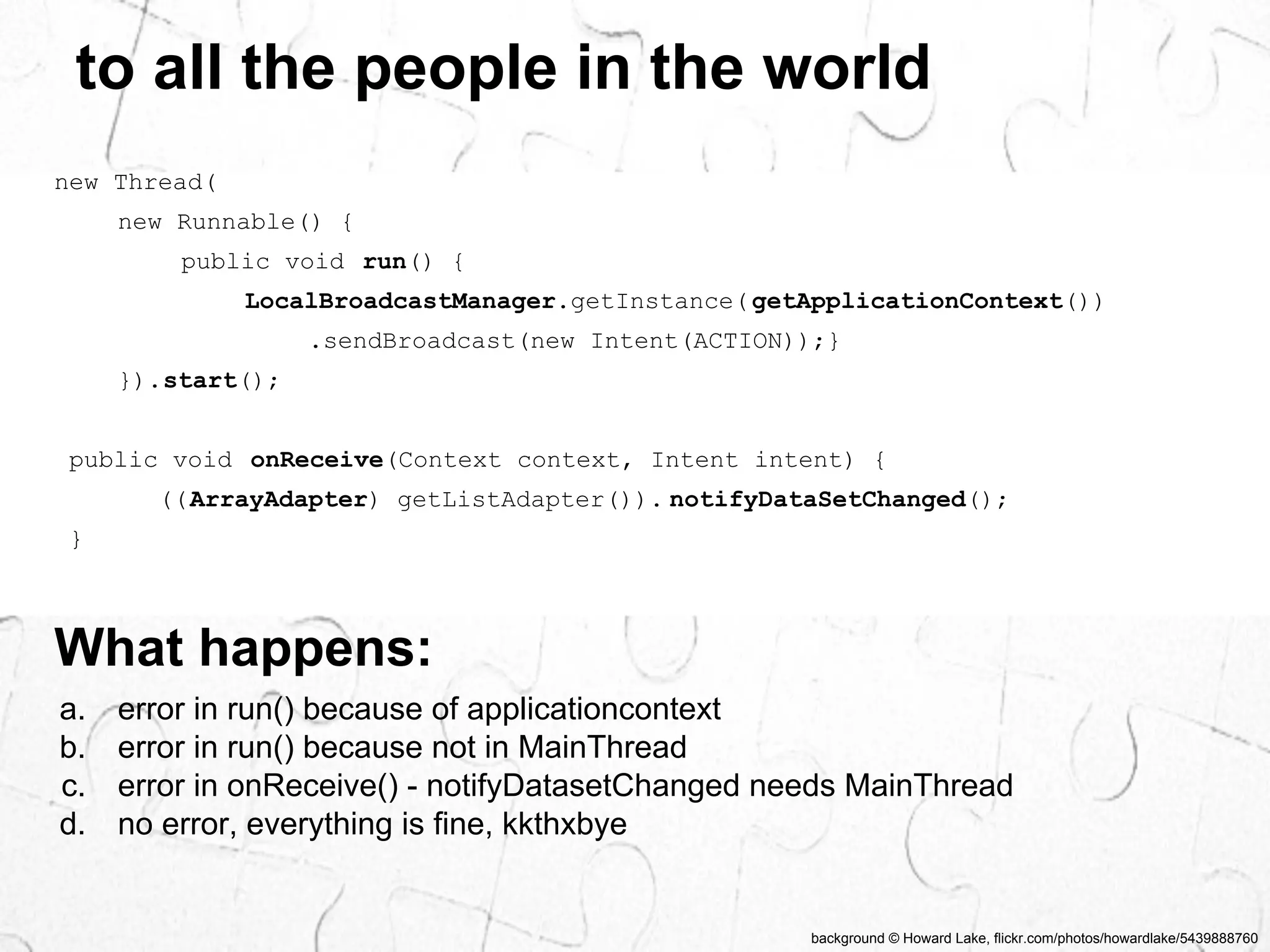 to all the people in the world 
background © Howard Lake, flickr.com/photos/howardlake/5439888760 
new Thread( 
new Runnable() { 
public void run() { 
LocalBroadcastManager.getInstance( getApplicationContext()) 
.sendBroadcast(new Intent(ACTION));} 
}).start(); 
public void onReceive(Context context, Intent intent) { 
((ArrayAdapter) getListAdapter()). notifyDataSetChanged(); 
} 
What happens: 
a. error in run() because of applicationcontext 
b. error in run() because not in MainThread 
c. error in onReceive() - notifyDatasetChanged needs MainThread 
d. no error, everything is fine, kkthxbye 
 