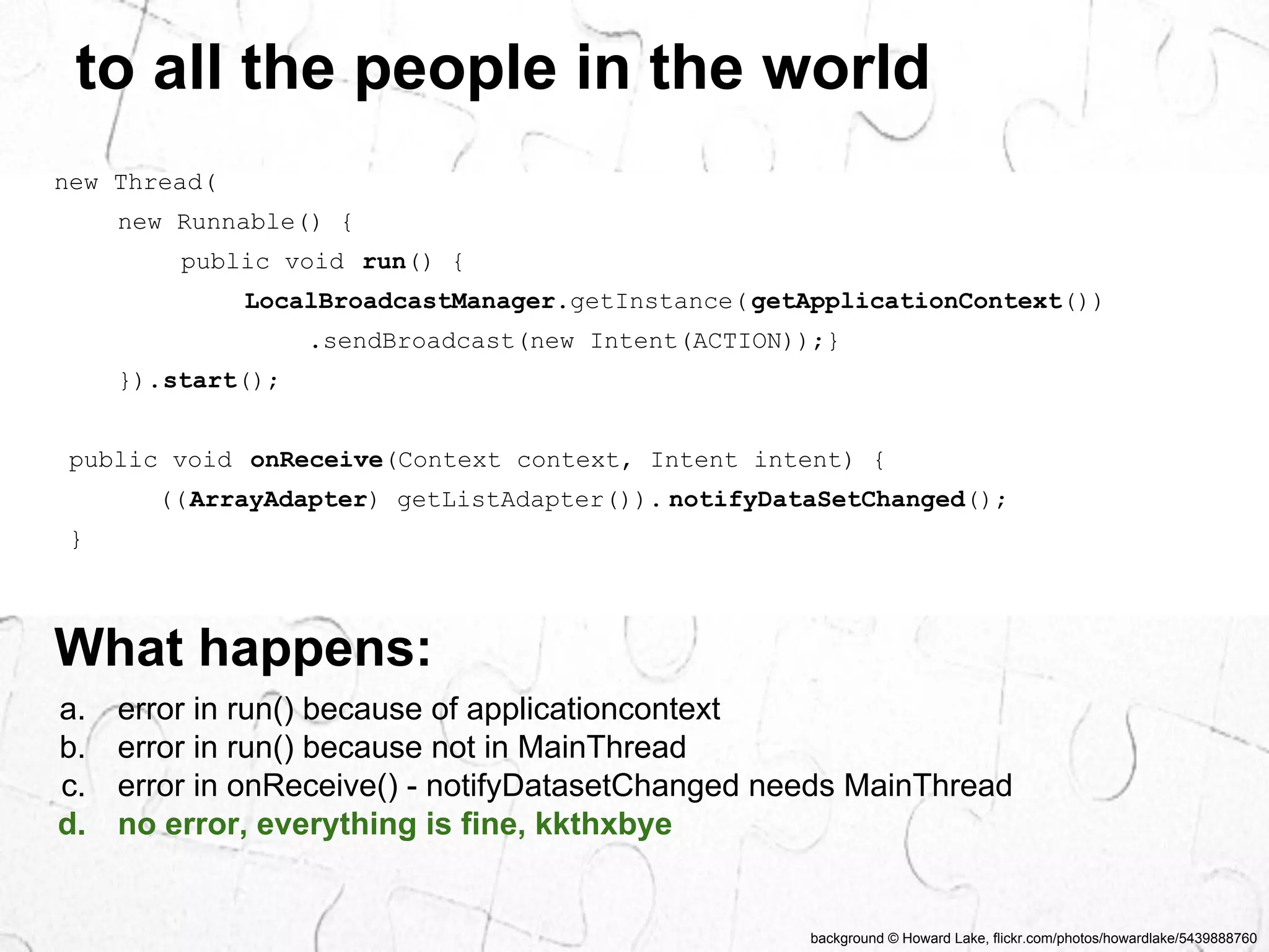 to all the people in the world 
background © Howard Lake, flickr.com/photos/howardlake/5439888760 
new Thread( 
new Runnable() { 
public void run() { 
LocalBroadcastManager.getInstance( getApplicationContext()) 
.sendBroadcast(new Intent(ACTION));} 
}).start(); 
public void onReceive(Context context, Intent intent) { 
((ArrayAdapter) getListAdapter()). notifyDataSetChanged(); 
} 
What happens: 
a. error in run() because of applicationcontext 
b. error in run() because not in MainThread 
c. error in onReceive() - notifyDatasetChanged needs MainThread 
d. no error, everything is fine, kkthxbye 
 