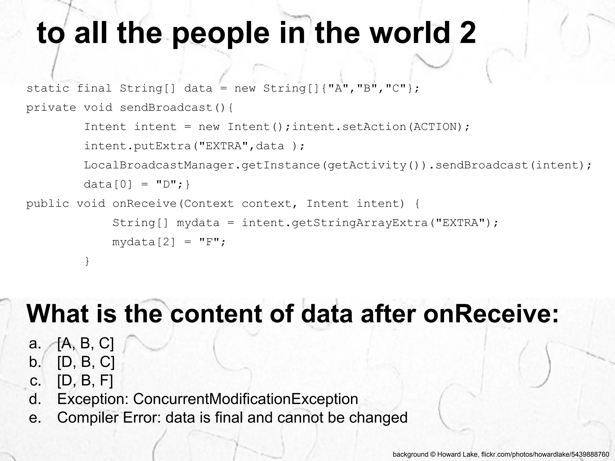 to all the people in the world 2 
static final String[] data = new String[]{"A","B","C"}; 
private void sendBroadcast(){ 
Intent intent = new Intent();intent.setAction(ACTION); 
intent.putExtra("EXTRA",data ); 
LocalBroadcastManager.getInstance(getActivity()).sendBroadcast(intent); 
data[0] = "D";} 
public void onReceive(Context context, Intent intent) { 
String[] mydata = intent.getStringArrayExtra("EXTRA"); 
mydata[2] = "F"; 
background © Howard Lake, flickr.com/photos/howardlake/5439888760 
} 
What is the content of data after onReceive: 
a. [A, B, C] 
b. [D, B, C] 
c. [D, B, F] 
d. Exception: ConcurrentModificationException 
e. Compiler Error: data is final and cannot be changed 
 