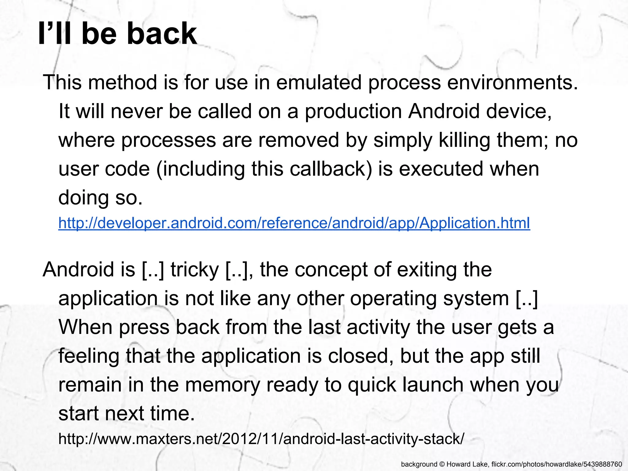 This method is for use in emulated process environments. 
It will never be called on a production Android device, 
where processes are removed by simply killing them; no 
user code (including this callback) is executed when 
doing so. 
http://developer.android.com/reference/android/app/Application.html 
Android is [..] tricky [..], the concept of exiting the 
application is not like any other operating system [..] 
When press back from the last activity the user gets a 
feeling that the application is closed, but the app still 
remain in the memory ready to quick launch when you 
start next time. 
http://www.maxters.net/2012/11/android-last-activity-stack/ 
background © Howard Lake, flickr.com/photos/howardlake/5439888760 
I’ll be back 
 