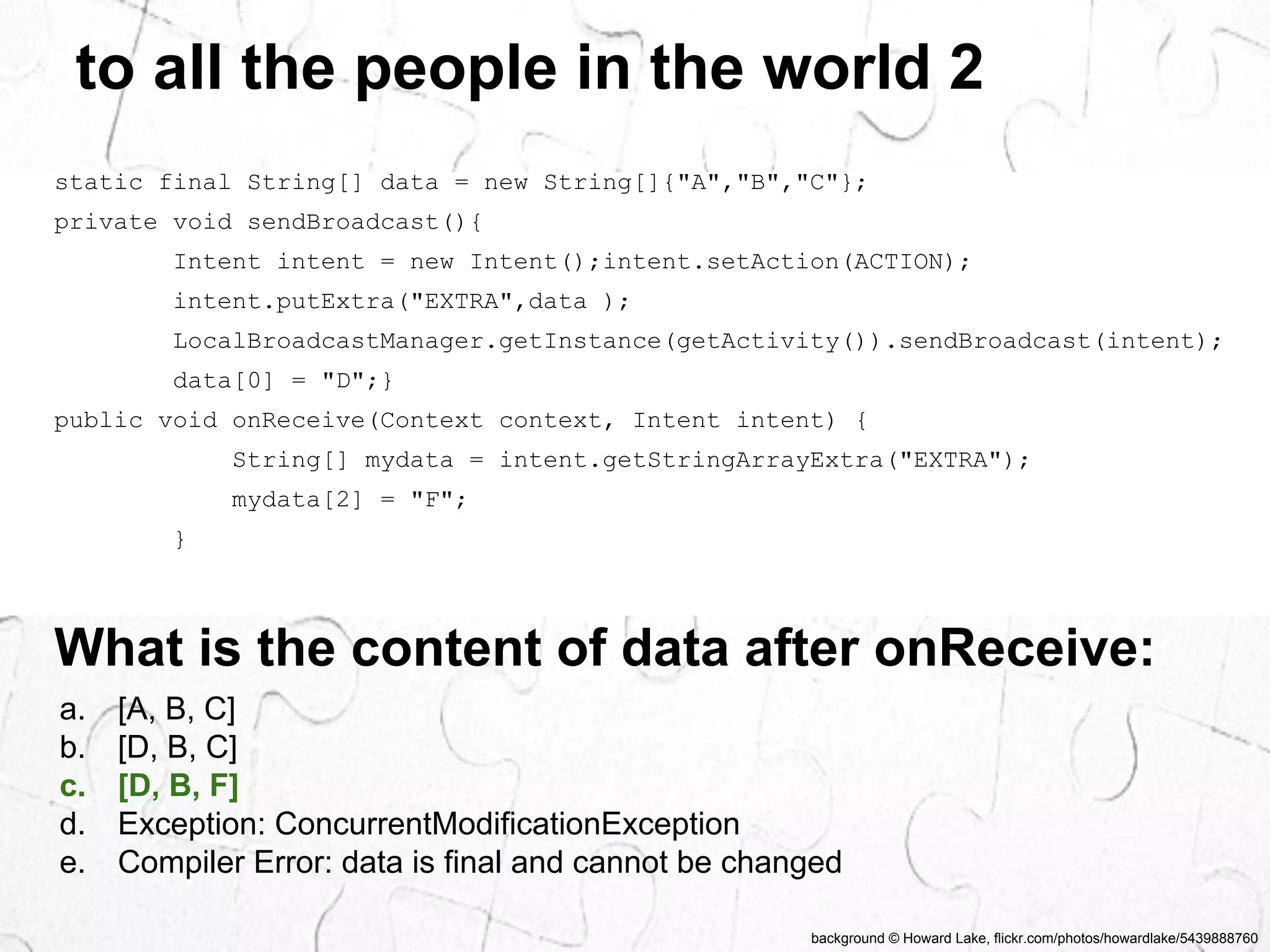 to all the people in the world 2 
static final String[] data = new String[]{"A","B","C"}; 
private void sendBroadcast(){ 
Intent intent = new Intent();intent.setAction(ACTION); 
intent.putExtra("EXTRA",data ); 
LocalBroadcastManager.getInstance(getActivity()).sendBroadcast(intent); 
data[0] = "D";} 
public void onReceive(Context context, Intent intent) { 
String[] mydata = intent.getStringArrayExtra("EXTRA"); 
mydata[2] = "F"; 
background © Howard Lake, flickr.com/photos/howardlake/5439888760 
} 
What is the content of data after onReceive: 
a. [A, B, C] 
b. [D, B, C] 
c. [D, B, F] 
d. Exception: ConcurrentModificationException 
e. Compiler Error: data is final and cannot be changed 
 